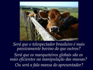 Será que o telespectador brasileiro é mais
   passivamente bovino do que outros?
 Será que os marqueteiros globais são os
mais eficientes na manipulação das massas?
  Ou será a fala mansa do apresentador?
 