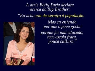 A atriz Betty Faria declara
      acerca do Big Brother:
“Eu acho um desserviço à população.
                Mas eu entendo
              por que o povo gosta:
            porque foi mal educado,
                teve escola fraca,
                 pouca cultura.”
 