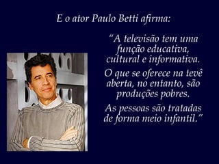 E o ator Paulo Betti afirma:
“Eu acho um desserviço à população.
               “A televisão tem uma
                 função educativa,
              cultural e informativa.
             O que se oferece na tevê
              aberta, no entanto, são
                produções pobres.
             As pessoas são tratadas
             de forma meio infantil.”
 