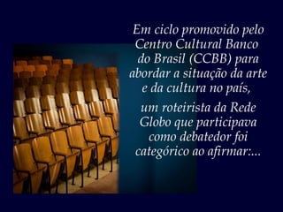 Em ciclo promovido pelo
 Centro Cultural Banco
  do Brasil (CCBB) para
abordar a situação da arte
   e da cultura no país,
  um roteirista da Rede
  Globo que participava
    como debatedor foi
 categórico ao afirmar:...
 