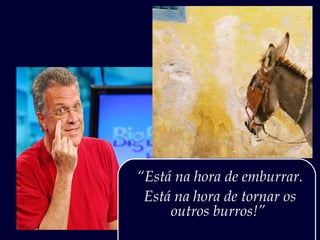 “Está na hora de emburrar.
 Está na hora de tornar os
     outros burros!”
 