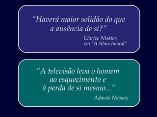 “Haverá maior solidão do que
    a ausência de si?”
               Clarice Niskier,
               em “A Alma Imoral”




 “A televisão leva o homem
     ao esquecimento e
  à perda de si mesmo...”
                   Adauto Novaes
 