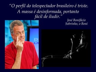 “O perfil do telespectador brasileiro é triste.
    A massa é desinformada, portanto
               fácil de iludir.”
                                  José Bonifácio
                                 Sobrinho, o Boni
 