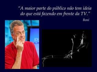 “A maior parte do público não tem ideia
 do que está fazendo em frente da TV.”
                                  Boni
 