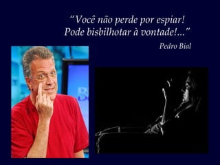“Você não perde por espiar!
Pode bisbilhotar à vontade!...”
                       Pedro Bial
 