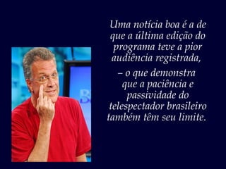 Uma notícia boa é a de
 que a última edição do
  programa teve a pior
  audiência registrada,
   – o que demonstra
     que a paciência e
      passividade do
 telespectador brasileiro
também têm seu limite.
 