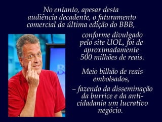 No entanto, apesar desta
audiência decadente, o faturamento
comercial da última edição do BBB,
                  conforme divulgado
                 pelo site UOL, foi de
                   aproximadamente
                 500 milhões de reais.
                  Meio bilhão de reais
                     embolsados,
              – fazendo da disseminação
                 da burrice e da anti-
               cidadania um lucrativo
                      negócio.
 