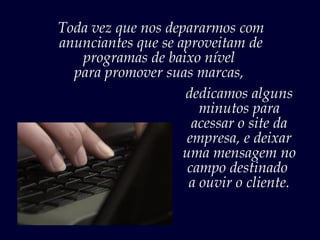 Toda vez que nos depararmos com
anunciantes que se aproveitam de
   programas de baixo nível
  para promover suas marcas,
                    dedicamos alguns
                       minutos para
                      acessar o site da
                     empresa, e deixar
                    uma mensagem no
                     campo destinado
                     a ouvir o cliente.
 