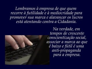 Lembramos à empresa de que quem
recorre à futilidade e à mediocridade para
promover sua marca e alavancar os lucros
   está atentando contra a Cidadania.
                         Na verdade, em
                       tempos de crescente
                     conscientização social,
                     associar a marca ao que
                      é baixo e fútil é uma
                        anti-propaganda
                         para a empresa.
 