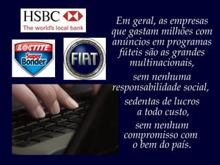 Em geral, as empresas
que gastam milhões com
anúncios em programas
  fúteis são as grandes
    multinacionais,
     sem nenhuma
responsabilidade social,
   sedentas de lucros
       a todo custo,
      sem nenhum
   compromisso com
     o bem do país.
 