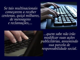 Se tais multinacionais
  começarem a receber
centenas, quiçá milhares,
     de mensagens
    e reclamações,...

                             ...quem sabe não irão
                              modificar suas ações
                            publicitárias, assumindo
                                 sua parcela de
                            responsabilidade social.
 