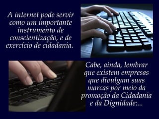 A internet pode servir
 como um importante
    instrumento de
 conscientização, e de
exercício de cidadania.

                           Cabe, ainda, lembrar
                           que existem empresas
                            que divulgam suas
                            marcas por meio da
                          promoção da Cidadania
                             e da Dignidade:...
 