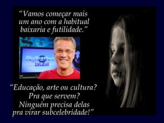 “Vamos começar mais
  um ano com a habitual
  baixaria e futilidade.”




“Educação, arte ou cultura?
      Pra que servem?
   Ninguém precisa delas
 pra virar subcelebridade!”
 