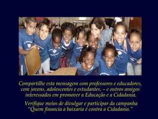 Compartilhe esta mensagem com professores e educadores,
 com jovens, adolescentes e estudantes, – e outros amigos
   interessados em promover a Educação e a Cidadania.
  Verifique meios de divulgar e participar da campanha
   “Quem financia a baixaria é contra a Cidadania.”
 