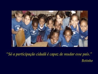 “Só a participação cidadã é capaz de mudar esse país.”
                                               Betinho
 