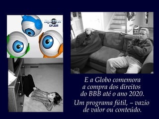 E a Globo comemora
  a compra dos direitos
 do BBB até o ano 2020.
Um programa fútil, – vazio
  de valor ou conteúdo.
 