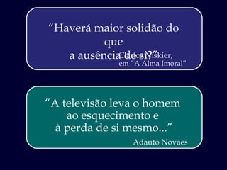 “ Haverá maior solidão do que a ausência de si?” Clarice Niskier,  em “A Alma Imoral”  “ A televisão leva o homem  ao esquecimento e  à perda de si mesmo...” Adauto Novaes 