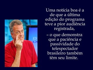 Uma notícia boa é a de que a última edição do programa teve a pior audiência registrada,  –  o que demonstra  que a paciência e passividade do telespectador brasileiro também têm seu limite.  