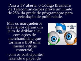 Para a TV aberta, o Código Brasileiro  de Telecomunicações prevê um limite de 25% da grade de programação para veiculação de publicidade. Mas os marqueteiros televisivos deram um jeito de driblar a lei, com ações de merchandising que tornam o BBB uma imensa vitrine comercial, –  com os participantes fazendo o papel de garotos-propaganda.  