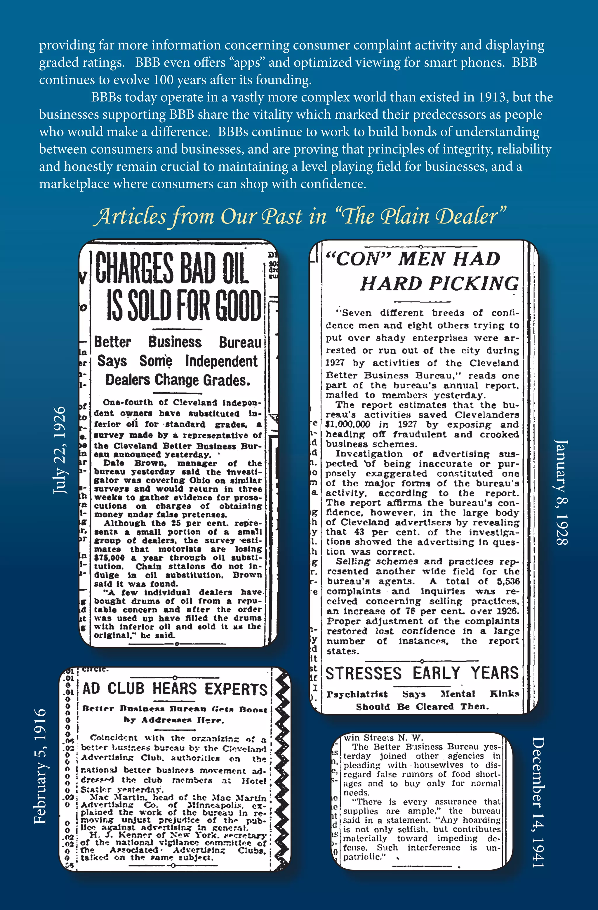 providing far more information concerning consumer complaint activity and displaying
       graded ratings. BBB even offers “apps” and optimized viewing for smart phones. BBB
       continues to evolve 100 years after its founding.
       	        BBBs today operate in a vastly more complex world than existed in 1913, but the
       businesses supporting BBB share the vitality which marked their predecessors as people
       who would make a difference. BBBs continue to work to build bonds of understanding
       between consumers and businesses, and are proving that principles of integrity, reliability
       and honestly remain crucial to maintaining a level playing field for businesses, and a
       marketplace where consumers can shop with confidence.

                             Articles from Our Past in “The Plain Dealer”
             July 22, 1926




                                                                                                                 January 8, 1928
February 5, 1916




                                                                                             December 14, 1941
 