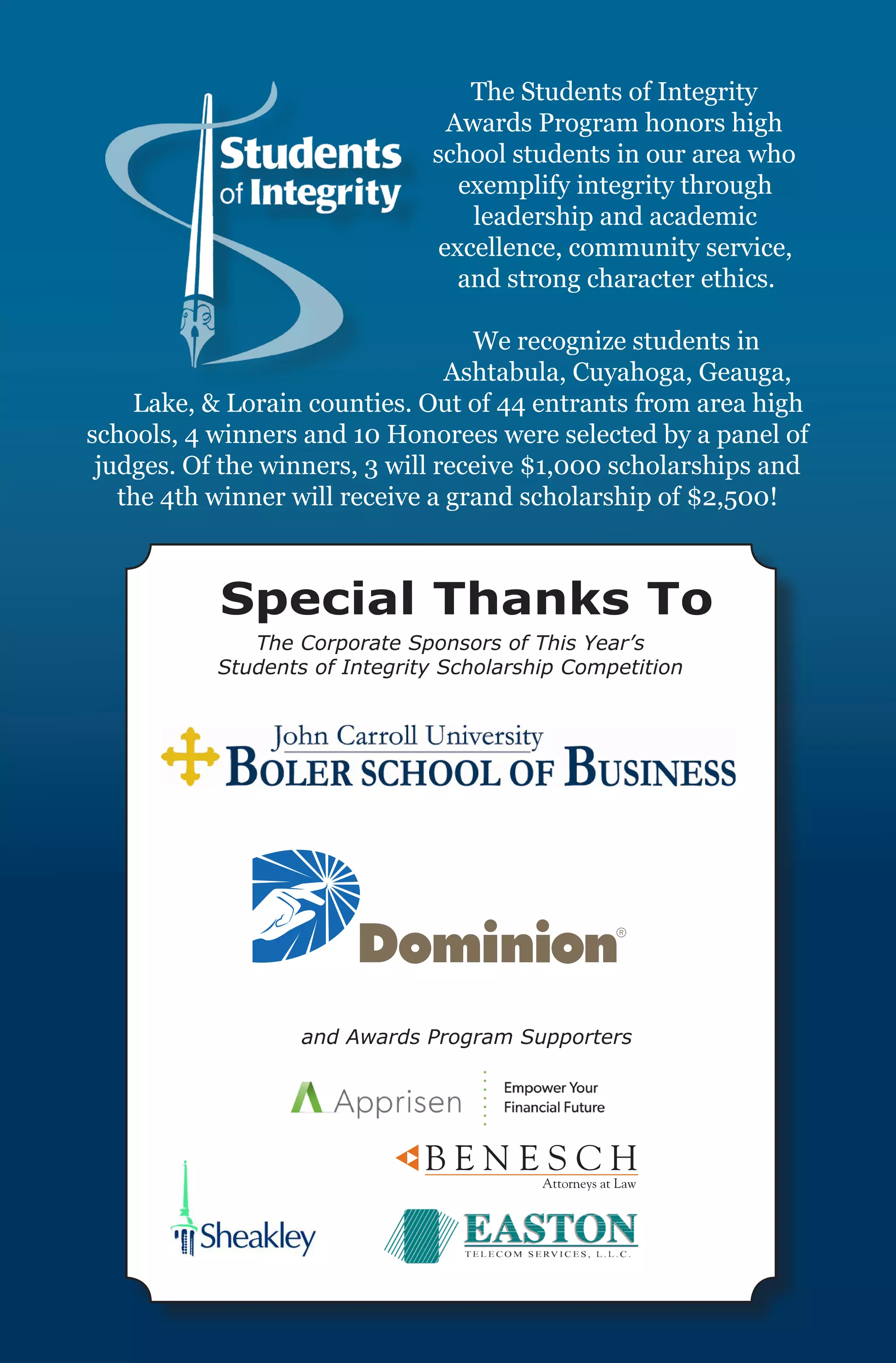 The Students of Integrity
                                 Awards Program honors high
                               school students in our area who
                                  exemplify integrity through
                                   leadership and academic
                                excellence, community service,
                                  and strong character ethics.

                                   We recognize students in
                                 Ashtabula, Cuyahoga, Geauga,
    Lake, & Lorain counties. Out of 44 entrants from area high
schools, 4 winners and 10 Honorees were selected by a panel of
 judges. Of the winners, 3 will receive $1,000 scholarships and
   the 4th winner will receive a grand scholarship of $2,500!



           Special Thanks To
              The Corporate Sponsors of This Year’s
           Students of Integrity Scholarship Competition




                   and Awards Program Supporters
 