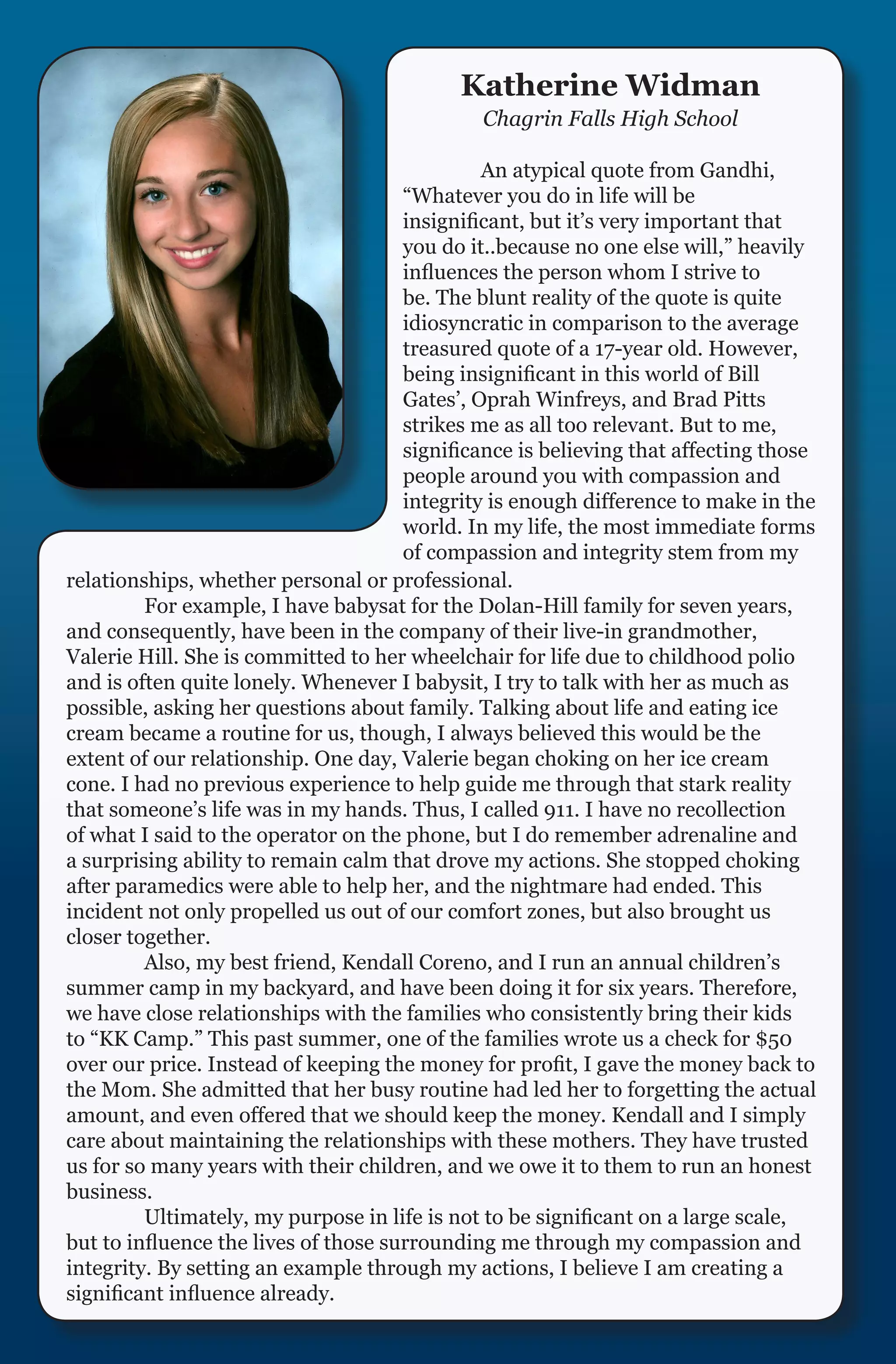 Katherine Widman
                                              Chagrin Falls High School

                                      	        An atypical quote from Gandhi,
                                      “Whatever you do in life will be
                                      insignificant, but it’s very important that
                                      you do it..because no one else will,” heavily
                                      influences the person whom I strive to
                                      be. The blunt reality of the quote is quite
                                      idiosyncratic in comparison to the average
                                      treasured quote of a 17-year old. However,
                                      being insignificant in this world of Bill
                                      Gates’, Oprah Winfreys, and Brad Pitts
                                      strikes me as all too relevant. But to me,
                                      significance is believing that affecting those
                                      people around you with compassion and
                                      integrity is enough difference to make in the
                                      world. In my life, the most immediate forms
                                      of compassion and integrity stem from my
relationships, whether personal or professional.
	        For example, I have babysat for the Dolan-Hill family for seven years,
and consequently, have been in the company of their live-in grandmother,
Valerie Hill. She is committed to her wheelchair for life due to childhood polio
and is often quite lonely. Whenever I babysit, I try to talk with her as much as
possible, asking her questions about family. Talking about life and eating ice
cream became a routine for us, though, I always believed this would be the
extent of our relationship. One day, Valerie began choking on her ice cream
cone. I had no previous experience to help guide me through that stark reality
that someone’s life was in my hands. Thus, I called 911. I have no recollection
of what I said to the operator on the phone, but I do remember adrenaline and
a surprising ability to remain calm that drove my actions. She stopped choking
after paramedics were able to help her, and the nightmare had ended. This
incident not only propelled us out of our comfort zones, but also brought us
closer together.
	        Also, my best friend, Kendall Coreno, and I run an annual children’s
summer camp in my backyard, and have been doing it for six years. Therefore,
we have close relationships with the families who consistently bring their kids
to “KK Camp.” This past summer, one of the families wrote us a check for $50
over our price. Instead of keeping the money for profit, I gave the money back to
the Mom. She admitted that her busy routine had led her to forgetting the actual
amount, and even offered that we should keep the money. Kendall and I simply
care about maintaining the relationships with these mothers. They have trusted
us for so many years with their children, and we owe it to them to run an honest
business.
	        Ultimately, my purpose in life is not to be significant on a large scale,
but to influence the lives of those surrounding me through my compassion and
integrity. By setting an example through my actions, I believe I am creating a
significant influence already.
 