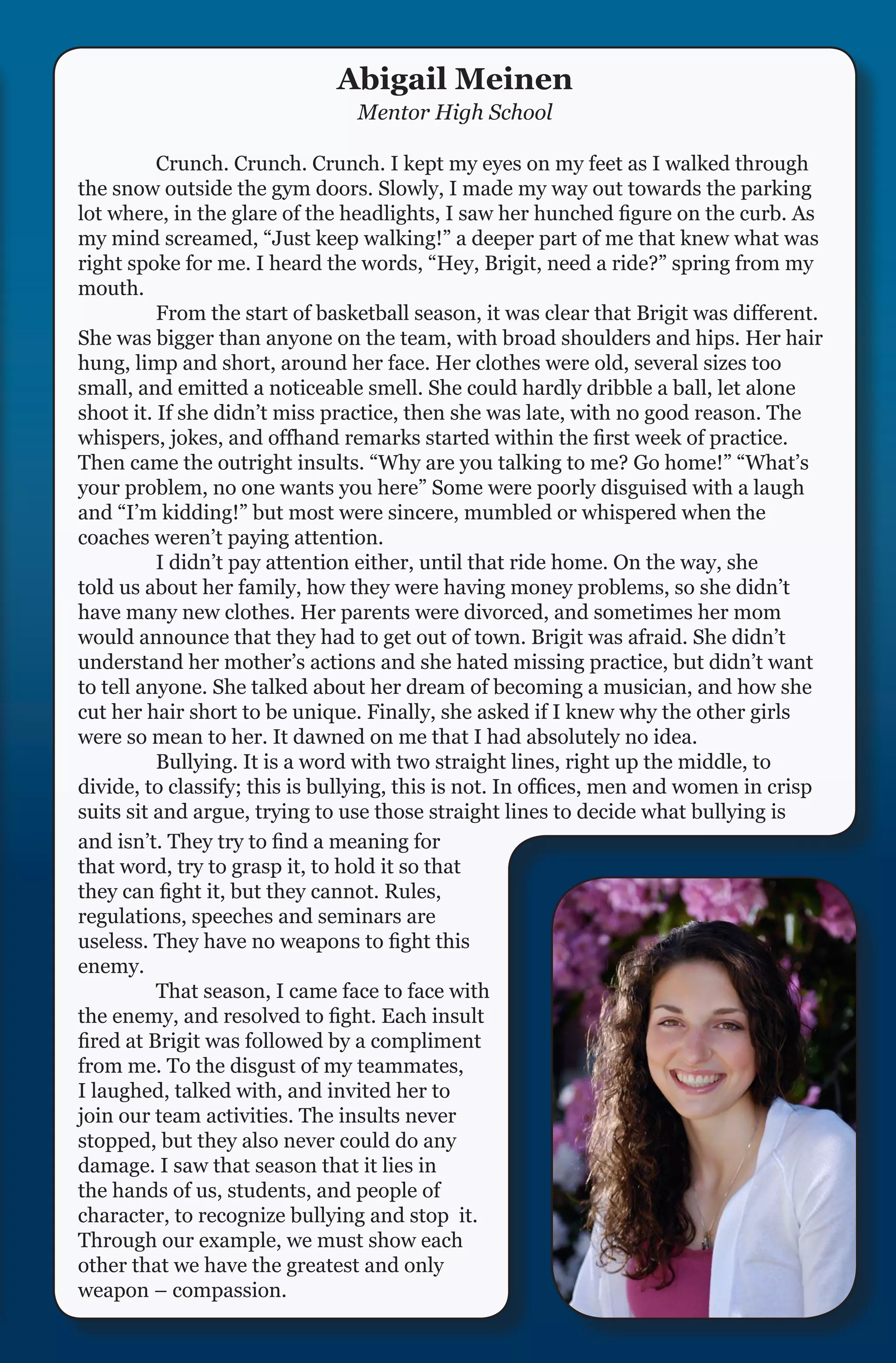 Abigail Meinen
                                Mentor High School

	         Crunch. Crunch. Crunch. I kept my eyes on my feet as I walked through
the snow outside the gym doors. Slowly, I made my way out towards the parking
lot where, in the glare of the headlights, I saw her hunched figure on the curb. As
my mind screamed, “Just keep walking!” a deeper part of me that knew what was
right spoke for me. I heard the words, “Hey, Brigit, need a ride?” spring from my
mouth.
	         From the start of basketball season, it was clear that Brigit was different.
She was bigger than anyone on the team, with broad shoulders and hips. Her hair
hung, limp and short, around her face. Her clothes were old, several sizes too
small, and emitted a noticeable smell. She could hardly dribble a ball, let alone
shoot it. If she didn’t miss practice, then she was late, with no good reason. The
whispers, jokes, and offhand remarks started within the first week of practice.
Then came the outright insults. “Why are you talking to me? Go home!” “What’s
your problem, no one wants you here” Some were poorly disguised with a laugh
and “I’m kidding!” but most were sincere, mumbled or whispered when the
coaches weren’t paying attention.
	         I didn’t pay attention either, until that ride home. On the way, she
told us about her family, how they were having money problems, so she didn’t
have many new clothes. Her parents were divorced, and sometimes her mom
would announce that they had to get out of town. Brigit was afraid. She didn’t
understand her mother’s actions and she hated missing practice, but didn’t want
to tell anyone. She talked about her dream of becoming a musician, and how she
cut her hair short to be unique. Finally, she asked if I knew why the other girls
were so mean to her. It dawned on me that I had absolutely no idea.
	         Bullying. It is a word with two straight lines, right up the middle, to
divide, to classify; this is bullying, this is not. In offices, men and women in crisp
suits sit and argue, trying to use those straight lines to decide what bullying is
and isn’t. They try to find a meaning for
that word, try to grasp it, to hold it so that
they can fight it, but they cannot. Rules,
regulations, speeches and seminars are
useless. They have no weapons to fight this
enemy.
	         That season, I came face to face with
the enemy, and resolved to fight. Each insult
fired at Brigit was followed by a compliment
from me. To the disgust of my teammates,
I laughed, talked with, and invited her to
join our team activities. The insults never
stopped, but they also never could do any
damage. I saw that season that it lies in
the hands of us, students, and people of
character, to recognize bullying and stop it.
Through our example, we must show each
other that we have the greatest and only
weapon – compassion.
 