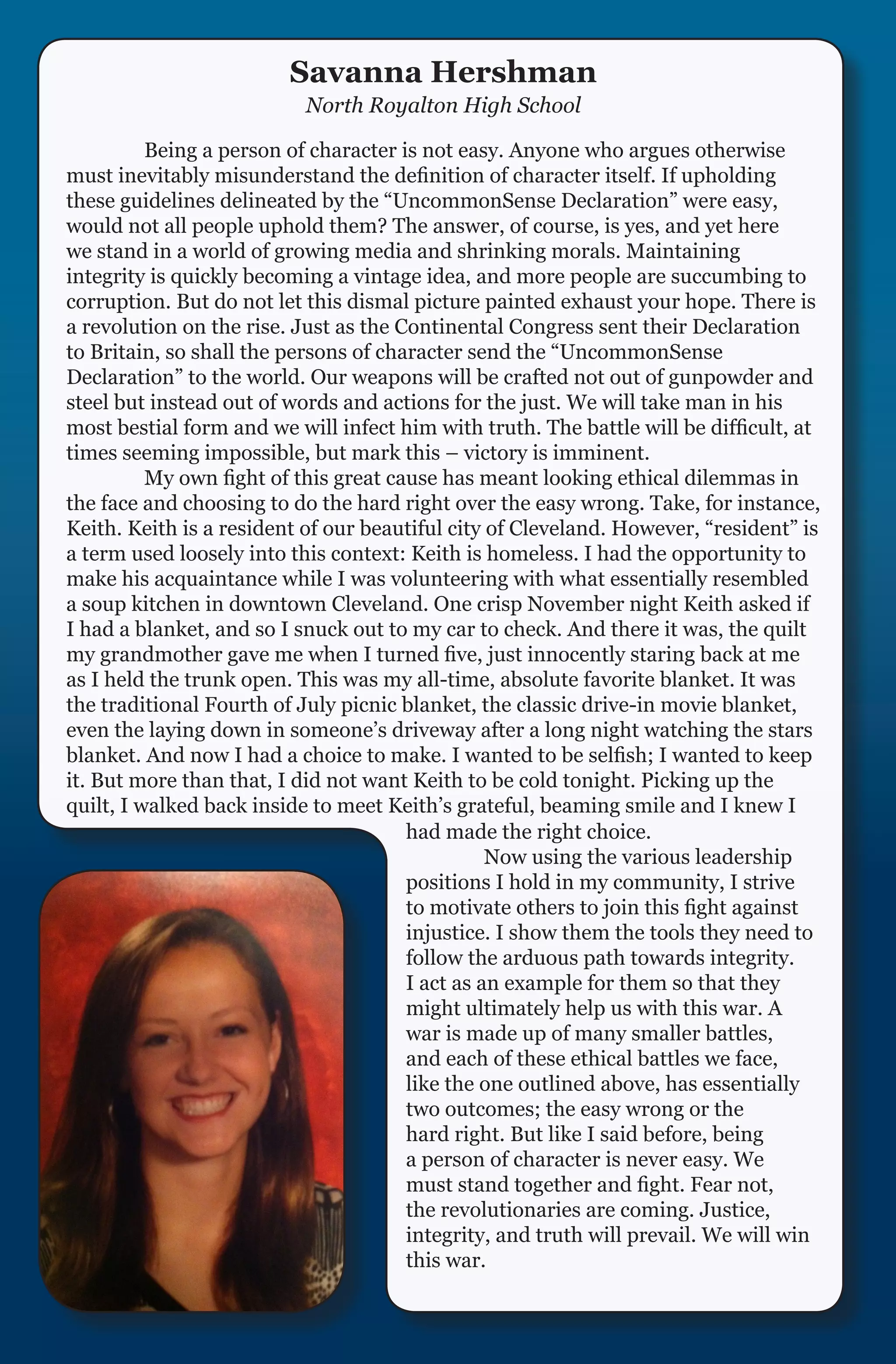 Savanna Hershman
                          North Royalton High School

	         Being a person of character is not easy. Anyone who argues otherwise
must inevitably misunderstand the definition of character itself. If upholding
these guidelines delineated by the “UncommonSense Declaration” were easy,
would not all people uphold them? The answer, of course, is yes, and yet here
we stand in a world of growing media and shrinking morals. Maintaining
integrity is quickly becoming a vintage idea, and more people are succumbing to
corruption. But do not let this dismal picture painted exhaust your hope. There is
a revolution on the rise. Just as the Continental Congress sent their Declaration
to Britain, so shall the persons of character send the “UncommonSense
Declaration” to the world. Our weapons will be crafted not out of gunpowder and
steel but instead out of words and actions for the just. We will take man in his
most bestial form and we will infect him with truth. The battle will be difficult, at
times seeming impossible, but mark this – victory is imminent.
	         My own fight of this great cause has meant looking ethical dilemmas in
the face and choosing to do the hard right over the easy wrong. Take, for instance,
Keith. Keith is a resident of our beautiful city of Cleveland. However, “resident” is
a term used loosely into this context: Keith is homeless. I had the opportunity to
make his acquaintance while I was volunteering with what essentially resembled
a soup kitchen in downtown Cleveland. One crisp November night Keith asked if
I had a blanket, and so I snuck out to my car to check. And there it was, the quilt
my grandmother gave me when I turned five, just innocently staring back at me
as I held the trunk open. This was my all-time, absolute favorite blanket. It was
the traditional Fourth of July picnic blanket, the classic drive-in movie blanket,
even the laying down in someone’s driveway after a long night watching the stars
blanket. And now I had a choice to make. I wanted to be selfish; I wanted to keep
it. But more than that, I did not want Keith to be cold tonight. Picking up the
quilt, I walked back inside to meet Keith’s grateful, beaming smile and I knew I
                                       had made the right choice.
                                       	         Now using the various leadership
                                       positions I hold in my community, I strive
                                       to motivate others to join this fight against
                                       injustice. I show them the tools they need to
                                       follow the arduous path towards integrity.
                                       I act as an example for them so that they
                                       might ultimately help us with this war. A
                                       war is made up of many smaller battles,
                                       and each of these ethical battles we face,
                                       like the one outlined above, has essentially
                                       two outcomes; the easy wrong or the
                                       hard right. But like I said before, being
                                       a person of character is never easy. We
                                       must stand together and fight. Fear not,
                                       the revolutionaries are coming. Justice,
                                       integrity, and truth will prevail. We will win
                                       this war.
 
