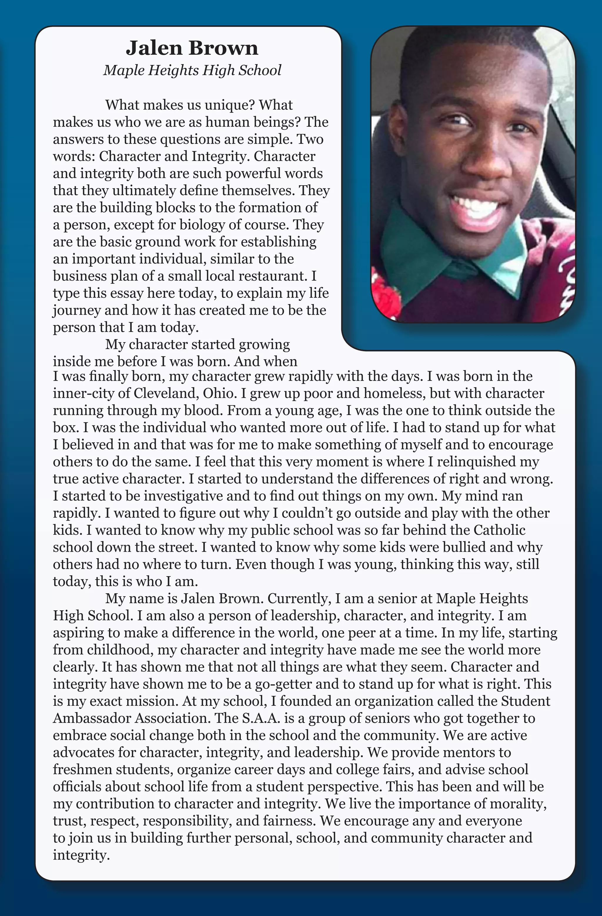 Jalen Brown
        Maple Heights High School

	         What makes us unique? What
makes us who we are as human beings? The
answers to these questions are simple. Two
words: Character and Integrity. Character
and integrity both are such powerful words
that they ultimately define themselves. They
are the building blocks to the formation of
a person, except for biology of course. They
are the basic ground work for establishing
an important individual, similar to the
business plan of a small local restaurant. I
type this essay here today, to explain my life
journey and how it has created me to be the
person that I am today.
	         My character started growing
inside me before I was born. And when
I was finally born, my character grew rapidly with the days. I was born in the
inner-city of Cleveland, Ohio. I grew up poor and homeless, but with character
running through my blood. From a young age, I was the one to think outside the
box. I was the individual who wanted more out of life. I had to stand up for what
I believed in and that was for me to make something of myself and to encourage
others to do the same. I feel that this very moment is where I relinquished my
true active character. I started to understand the differences of right and wrong.
I started to be investigative and to find out things on my own. My mind ran
rapidly. I wanted to figure out why I couldn’t go outside and play with the other
kids. I wanted to know why my public school was so far behind the Catholic
school down the street. I wanted to know why some kids were bullied and why
others had no where to turn. Even though I was young, thinking this way, still
today, this is who I am.
	         My name is Jalen Brown. Currently, I am a senior at Maple Heights
High School. I am also a person of leadership, character, and integrity. I am
aspiring to make a difference in the world, one peer at a time. In my life, starting
from childhood, my character and integrity have made me see the world more
clearly. It has shown me that not all things are what they seem. Character and
integrity have shown me to be a go-getter and to stand up for what is right. This
is my exact mission. At my school, I founded an organization called the Student
Ambassador Association. The S.A.A. is a group of seniors who got together to
embrace social change both in the school and the community. We are active
advocates for character, integrity, and leadership. We provide mentors to
freshmen students, organize career days and college fairs, and advise school
officials about school life from a student perspective. This has been and will be
my contribution to character and integrity. We live the importance of morality,
trust, respect, responsibility, and fairness. We encourage any and everyone
to join us in building further personal, school, and community character and
integrity.
 