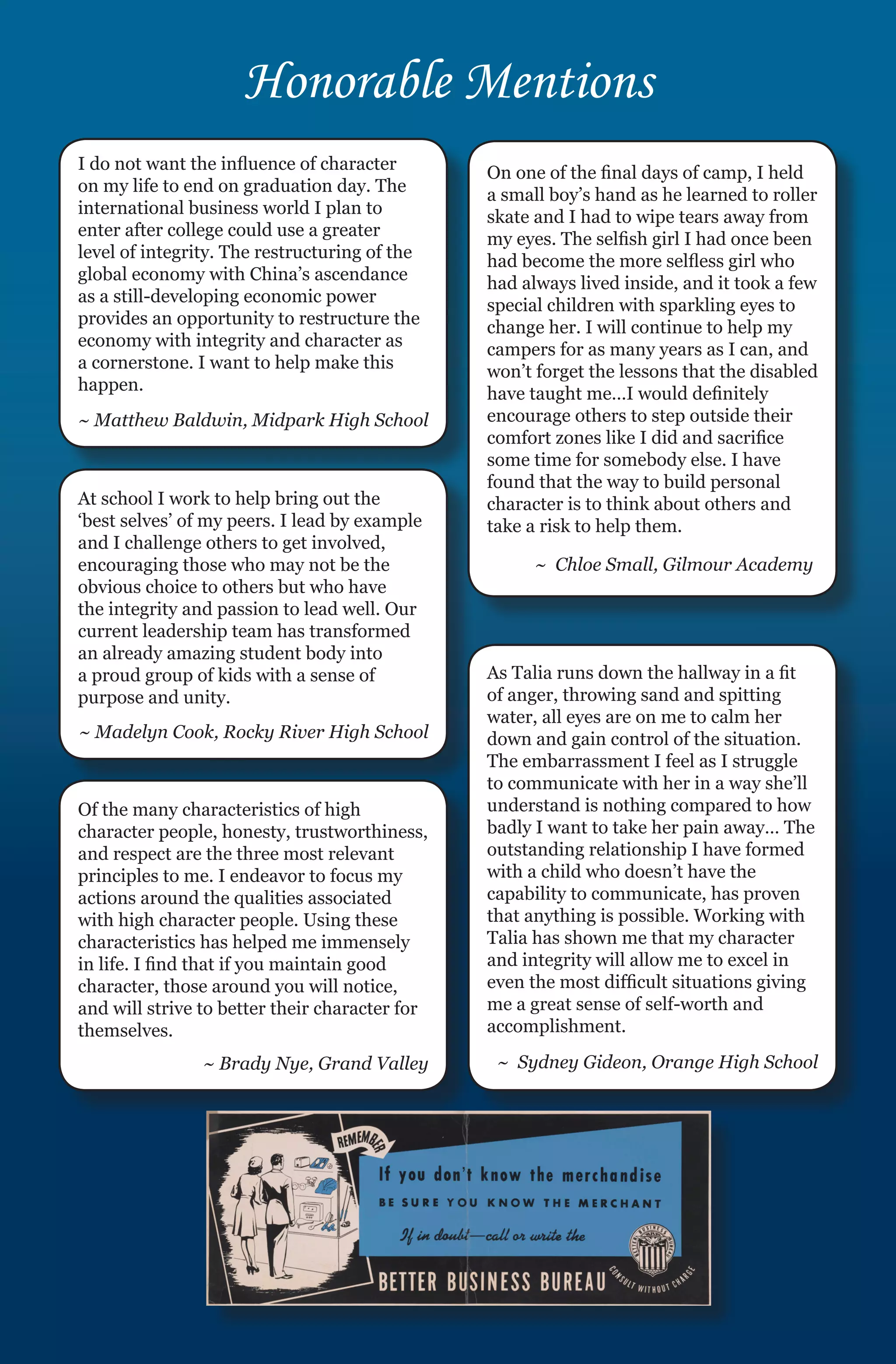 Honorable Mentions
I do not want the influence of character        On one of the final days of camp, I held
on my life to end on graduation day. The        a small boy’s hand as he learned to roller
international business world I plan to          skate and I had to wipe tears away from
enter after college could use a greater         my eyes. The selfish girl I had once been
level of integrity. The restructuring of the    had become the more selfless girl who
global economy with China’s ascendance          had always lived inside, and it took a few
as a still-developing economic power            special children with sparkling eyes to
provides an opportunity to restructure the      change her. I will continue to help my
economy with integrity and character as         campers for as many years as I can, and
a cornerstone. I want to help make this         won’t forget the lessons that the disabled
happen.                                         have taught me…I would definitely
~ Matthew Baldwin, Midpark High School          encourage others to step outside their
                                                comfort zones like I did and sacrifice
                                                some time for somebody else. I have
                                                found that the way to build personal
At school I work to help bring out the          character is to think about others and
‘best selves’ of my peers. I lead by example    take a risk to help them.
and I challenge others to get involved,
encouraging those who may not be the                  ~ Chloe Small, Gilmour Academy
obvious choice to others but who have
the integrity and passion to lead well. Our
current leadership team has transformed
an already amazing student body into
a proud group of kids with a sense of           As Talia runs down the hallway in a fit
purpose and unity.                              of anger, throwing sand and spitting
                                                water, all eyes are on me to calm her
~ Madelyn Cook, Rocky River High School         down and gain control of the situation.
                                                The embarrassment I feel as I struggle
                                                to communicate with her in a way she’ll
Of the many characteristics of high             understand is nothing compared to how
character people, honesty, trustworthiness,     badly I want to take her pain away… The
and respect are the three most relevant         outstanding relationship I have formed
principles to me. I endeavor to focus my        with a child who doesn’t have the
actions around the qualities associated         capability to communicate, has proven
with high character people. Using these         that anything is possible. Working with
characteristics has helped me immensely         Talia has shown me that my character
in life. I find that if you maintain good       and integrity will allow me to excel in
character, those around you will notice,        even the most difficult situations giving
and will strive to better their character for   me a great sense of self-worth and
themselves.                                     accomplishment.

                ~ Brady Nye, Grand Valley        ~ Sydney Gideon, Orange High School
 