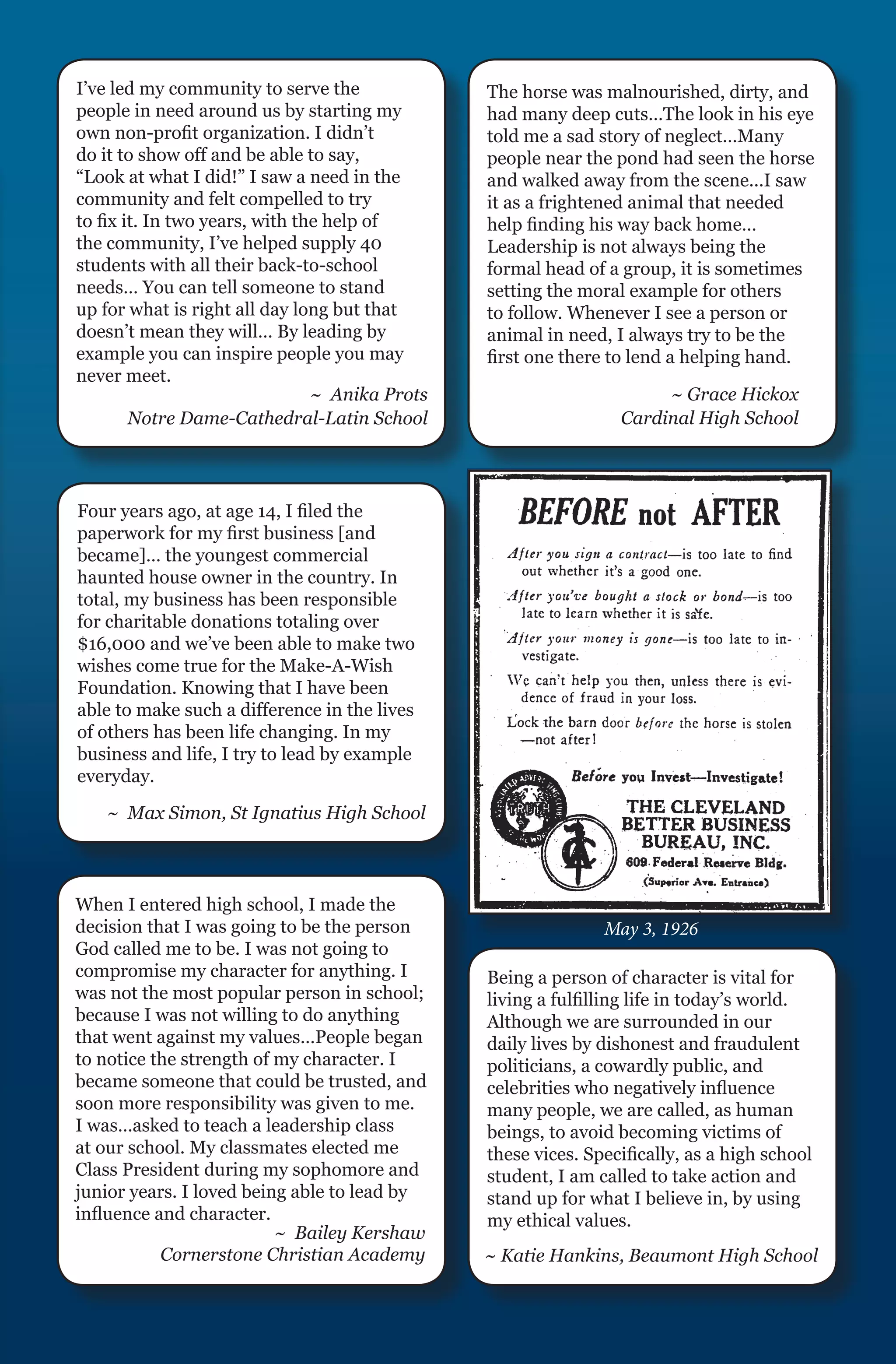 I’ve led my community to serve the              The horse was malnourished, dirty, and
people in need around us by starting my         had many deep cuts…The look in his eye
own non-profit organization. I didn’t           told me a sad story of neglect…Many
do it to show off and be able to say,           people near the pond had seen the horse
“Look at what I did!” I saw a need in the       and walked away from the scene...I saw
community and felt compelled to try             it as a frightened animal that needed
to fix it. In two years, with the help of       help finding his way back home…
the community, I’ve helped supply 40            Leadership is not always being the
students with all their back-to-school          formal head of a group, it is sometimes
needs… You can tell someone to stand            setting the moral example for others
up for what is right all day long but that      to follow. Whenever I see a person or
doesn’t mean they will… By leading by           animal in need, I always try to be the
example you can inspire people you may          first one there to lend a helping hand.
never meet.
                                ~ Anika Prots                         ~ Grace Hickox
        Notre Dame-Cathedral-Latin School                        Cardinal High School




Four years ago, at age 14, I filed the
paperwork for my first business [and
became]… the youngest commercial
haunted house owner in the country. In
total, my business has been responsible
for charitable donations totaling over
$16,000 and we’ve been able to make two
wishes come true for the Make-A-Wish
Foundation. Knowing that I have been
able to make such a difference in the lives
of others has been life changing. In my
business and life, I try to lead by example
everyday.
   ~ Max Simon, St Ignatius High School



When I entered high school, I made the
decision that I was going to be the person                     May 3, 1926
God called me to be. I was not going to
compromise my character for anything. I         Being a person of character is vital for
was not the most popular person in school;      living a fulfilling life in today’s world.
because I was not willing to do anything        Although we are surrounded in our
that went against my values…People began        daily lives by dishonest and fraudulent
to notice the strength of my character. I       politicians, a cowardly public, and
became someone that could be trusted, and       celebrities who negatively influence
soon more responsibility was given to me.       many people, we are called, as human
I was…asked to teach a leadership class         beings, to avoid becoming victims of
at our school. My classmates elected me         these vices. Specifically, as a high school
Class President during my sophomore and         student, I am called to take action and
junior years. I loved being able to lead by     stand up for what I believe in, by using
influence and character.                        my ethical values.
                          ~ Bailey Kershaw
           Cornerstone Christian Academy        ~ Katie Hankins, Beaumont High School
 