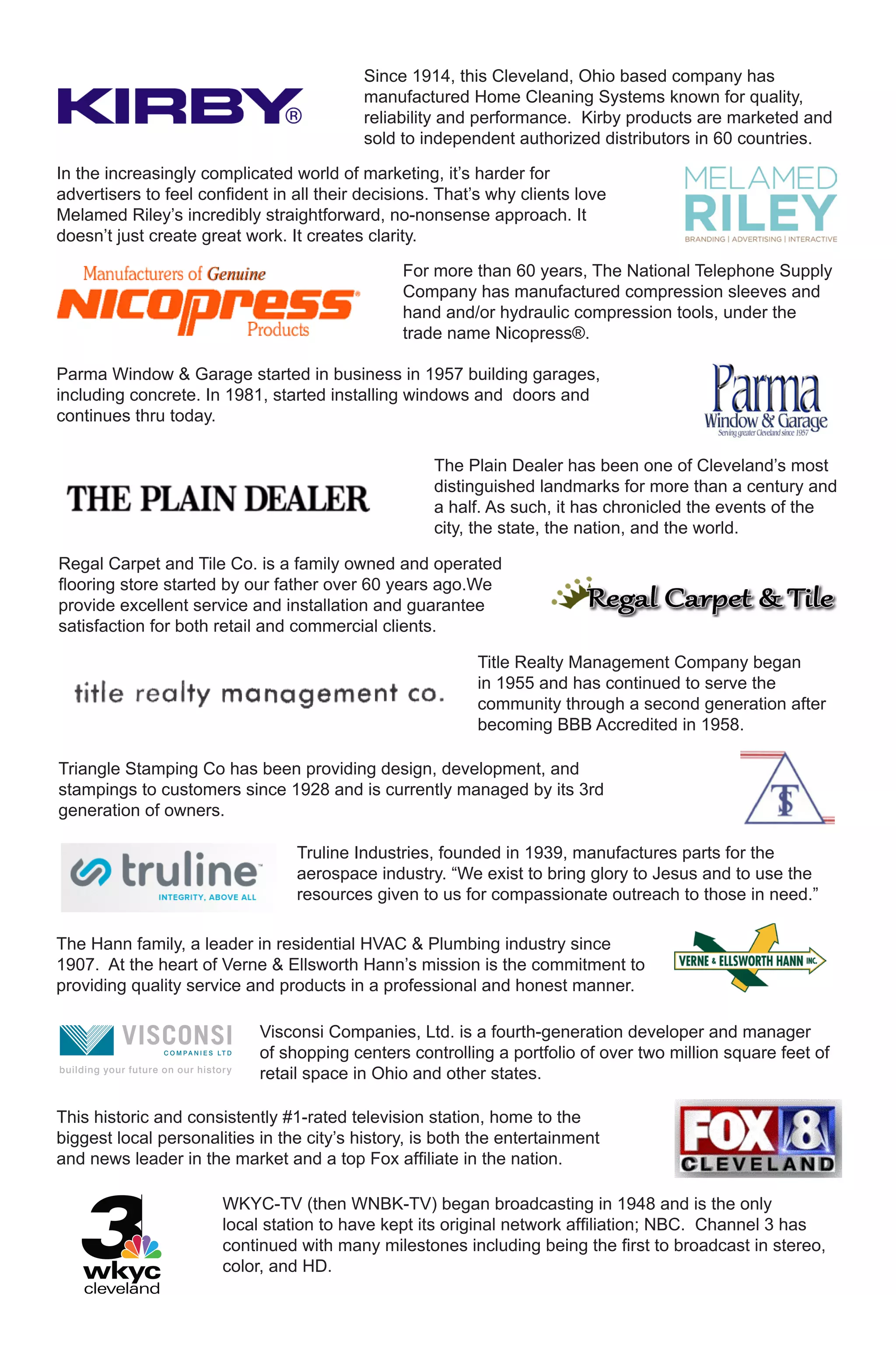 Since 1914, this Cleveland, Ohio based company has
                                           manufactured Home Cleaning Systems known for quality,
                                           reliability and performance. Kirby products are marketed and
                                           sold to independent authorized distributors in 60 countries.

In the increasingly complicated world of marketing, it’s harder for
advertisers to feel confident in all their decisions. That’s why clients love
Melamed Riley’s incredibly straightforward, no-nonsense approach. It
doesn’t just create great work. It creates clarity.

                                                For more than 60 years, The National Telephone Supply
                                                Company has manufactured compression sleeves and
                                                hand and/or hydraulic compression tools, under the
                                                trade name Nicopress®.

Parma Window & Garage started in business in 1957 building garages,
including concrete. In 1981, started installing windows and doors and
continues thru today.

                                                    The Plain Dealer has been one of Cleveland’s most
                                                    distinguished landmarks for more than a century and
                                                    a half. As such, it has chronicled the events of the
                                                    city, the state, the nation, and the world.

Regal Carpet and Tile Co. is a family owned and operated
flooring store started by our father over 60 years ago.We
provide excellent service and installation and guarantee
satisfaction for both retail and commercial clients.

                                                          Title Realty Management Company began
                                                          in 1955 and has continued to serve the
                                                          community through a second generation after
                                                          becoming BBB Accredited in 1958.

Triangle Stamping Co has been providing design, development, and
stampings to customers since 1928 and is currently managed by its 3rd
generation of owners.

                                 Truline Industries, founded in 1939, manufactures parts for the
                                 aerospace industry. “We exist to bring glory to Jesus and to use the
                                 resources given to us for compassionate outreach to those in need.”

The Hann family, a leader in residential HVAC & Plumbing industry since
1907. At the heart of Verne & Ellsworth Hann’s mission is the commitment to
providing quality service and products in a professional and honest manner.

                            Visconsi Companies, Ltd. is a fourth-generation developer and manager
                            of shopping centers controlling a portfolio of over two million square feet of
                            retail space in Ohio and other states.

This historic and consistently #1-rated television station, home to the
biggest local personalities in the city’s history, is both the entertainment
and news leader in the market and a top Fox affiliate in the nation.

                       WKYC-TV (then WNBK-TV) began broadcasting in 1948 and is the only
                       local station to have kept its original network affiliation; NBC. Channel 3 has
                       continued with many milestones including being the first to broadcast in stereo,
                       color, and HD.
 