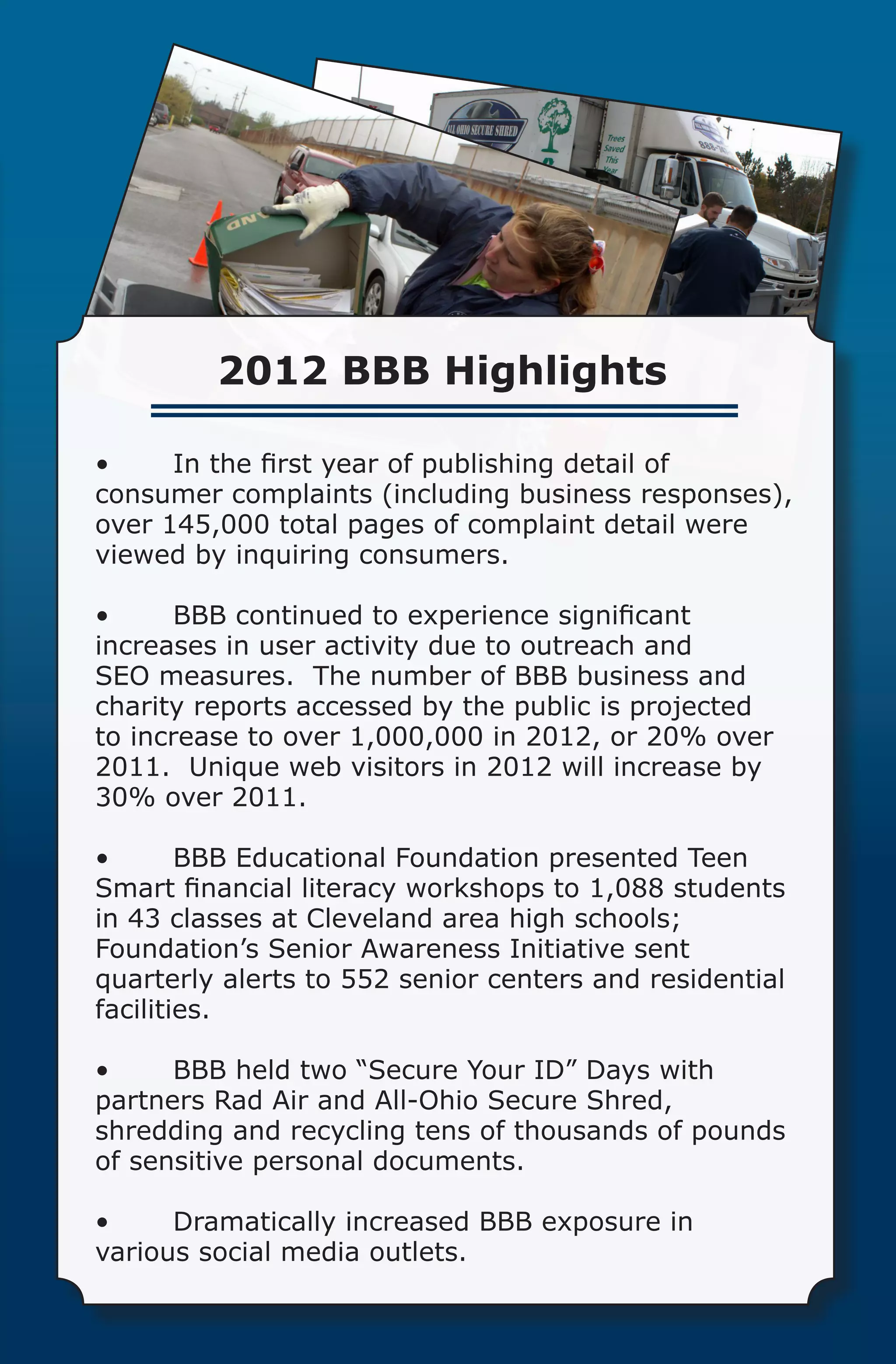 2012 BBB Highlights

•	    In the first year of publishing detail of
consumer complaints (including business responses),
over 145,000 total pages of complaint detail were
viewed by inquiring consumers.

•	     BBB continued to experience significant
increases in user activity due to outreach and
SEO measures.  The number of BBB business and
charity reports accessed by the public is projected
to increase to over 1,000,000 in 2012, or 20% over
2011.  Unique web visitors in 2012 will increase by
30% over 2011.

•	      BBB Educational Foundation presented Teen
Smart financial literacy workshops to 1,088 students
in 43 classes at Cleveland area high schools;  
Foundation’s Senior Awareness Initiative sent
quarterly alerts to 552 senior centers and residential
facilities.

•	    BBB held two “Secure Your ID” Days with
partners Rad Air and All-Ohio Secure Shred,
shredding and recycling tens of thousands of pounds
of sensitive personal documents.

•	    Dramatically increased BBB exposure in
various social media outlets.
 