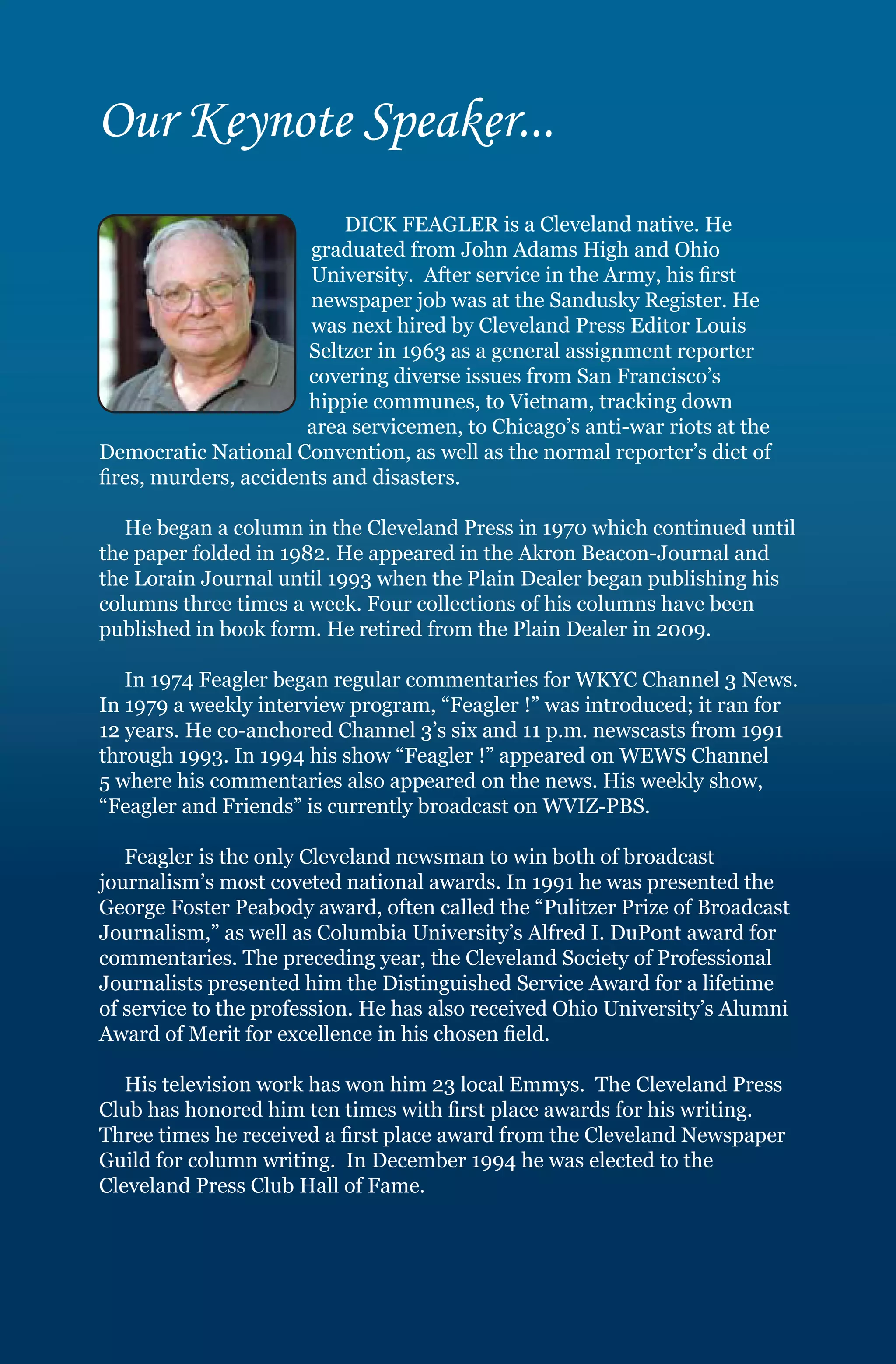 Our Keynote Speaker...
                           DICK FEAGLER is a Cleveland native. He
                       graduated from John Adams High and Ohio
                       University. After service in the Army, his first
                       newspaper job was at the Sandusky Register. He
                       was next hired by Cleveland Press Editor Louis
                       Seltzer in 1963 as a general assignment reporter
                       covering diverse issues from San Francisco’s
                       hippie communes, to Vietnam, tracking down
                       area servicemen, to Chicago’s anti-war riots at the
Democratic National Convention, as well as the normal reporter’s diet of
fires, murders, accidents and disasters.

   He began a column in the Cleveland Press in 1970 which continued until
the paper folded in 1982. He appeared in the Akron Beacon-Journal and
the Lorain Journal until 1993 when the Plain Dealer began publishing his
columns three times a week. Four collections of his columns have been
published in book form. He retired from the Plain Dealer in 2009.

   In 1974 Feagler began regular commentaries for WKYC Channel 3 News.
In 1979 a weekly interview program, “Feagler !” was introduced; it ran for
12 years. He co-anchored Channel 3’s six and 11 p.m. newscasts from 1991
through 1993. In 1994 his show “Feagler !” appeared on WEWS Channel
5 where his commentaries also appeared on the news. His weekly show,
“Feagler and Friends” is currently broadcast on WVIZ-PBS.

   Feagler is the only Cleveland newsman to win both of broadcast
journalism’s most coveted national awards. In 1991 he was presented the
George Foster Peabody award, often called the “Pulitzer Prize of Broadcast
Journalism,” as well as Columbia University’s Alfred I. DuPont award for
commentaries. The preceding year, the Cleveland Society of Professional
Journalists presented him the Distinguished Service Award for a lifetime
of service to the profession. He has also received Ohio University’s Alumni
Award of Merit for excellence in his chosen field.

   His television work has won him 23 local Emmys. The Cleveland Press
Club has honored him ten times with first place awards for his writing.
Three times he received a first place award from the Cleveland Newspaper
Guild for column writing. In December 1994 he was elected to the
Cleveland Press Club Hall of Fame.
 