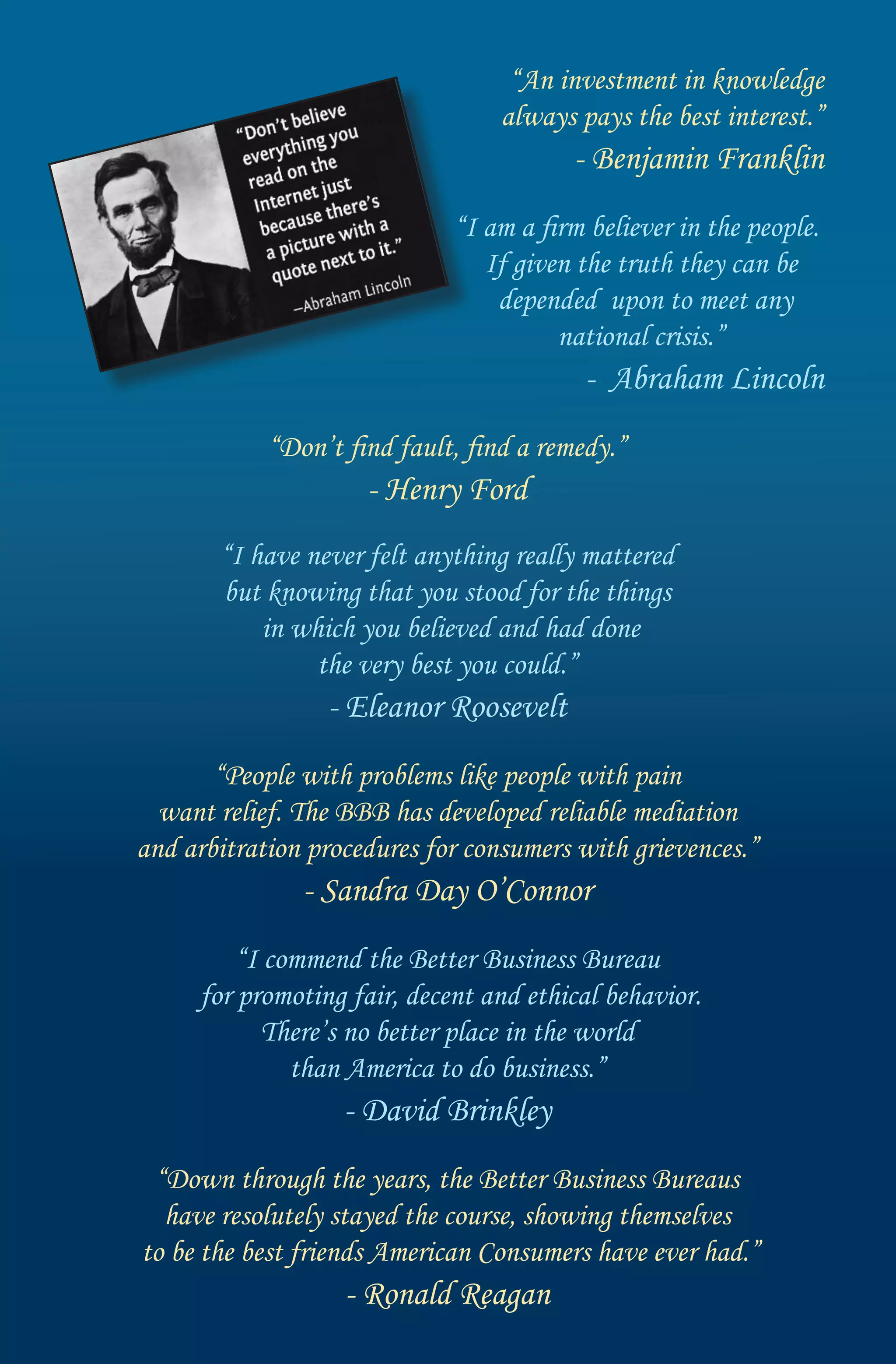 “An investment in knowledge
                                  always pays the best interest.”
                                         - Benjamin Franklin
                             “I am a firm believer in the people.
                                If given the truth they can be
                                 depended upon to meet any
                                       national crisis.”
                                          - Abraham Lincoln
            “Don’t find fault, find a remedy.”
                     - Henry Ford
       “I have never felt anything really mattered
       but knowing that you stood for the things
           in which you believed and had done
                the very best you could.”
                 - Eleanor Roosevelt
       “People with problems like people with pain
  want relief. The BBB has developed reliable mediation
and arbitration procedures for consumers with grievences.”
               - Sandra Day O’Connor
         “I commend the Better Business Bureau
     for promoting fair, decent and ethical behavior.
            There’s no better place in the world
              than America to do business.”
                   - David Brinkley
 “Down through the years, the Better Business Bureaus
  have resolutely stayed the course, showing themselves
to be the best friends American Consumers have ever had.”
                   - Ronald Reagan
 