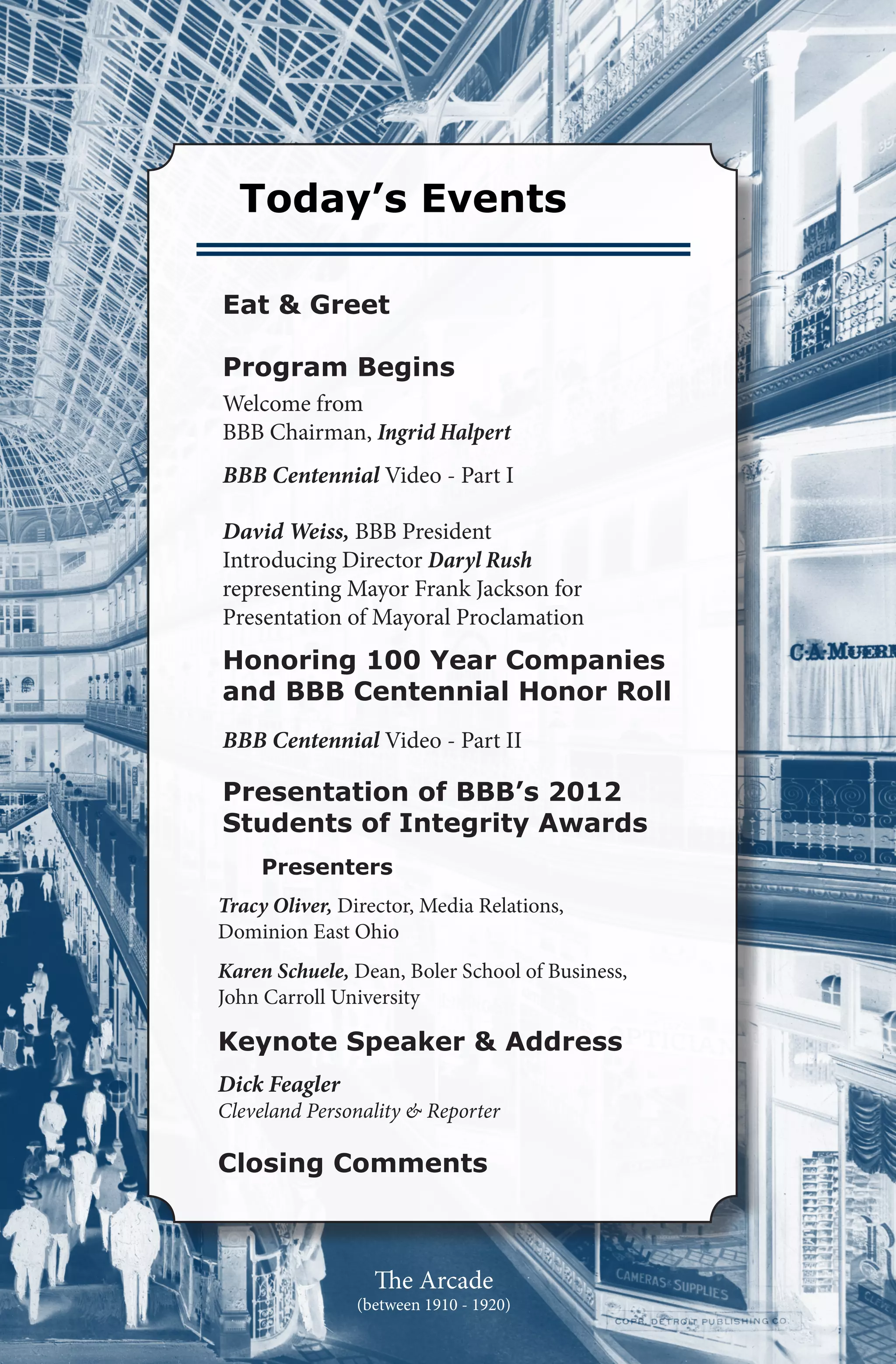 Today’s Events

Eat & Greet

Program Begins
Welcome from
BBB Chairman, Ingrid Halpert
BBB Centennial Video - Part I

David Weiss, BBB President
Introducing Director Daryl Rush
representing Mayor Frank Jackson for
Presentation of Mayoral Proclamation
Honoring 100 Year Companies
and BBB Centennial Honor Roll
BBB Centennial Video - Part II

Presentation of BBB’s 2012
Students of Integrity Awards
     Presenters
Tracy Oliver, Director, Media Relations,
Dominion East Ohio
Karen Schuele, Dean, Boler School of Business,
John Carroll University

Keynote Speaker & Address
Dick Feagler
Cleveland Personality & Reporter

Closing Comments



                  The Arcade
                (between 1910 - 1920)
 