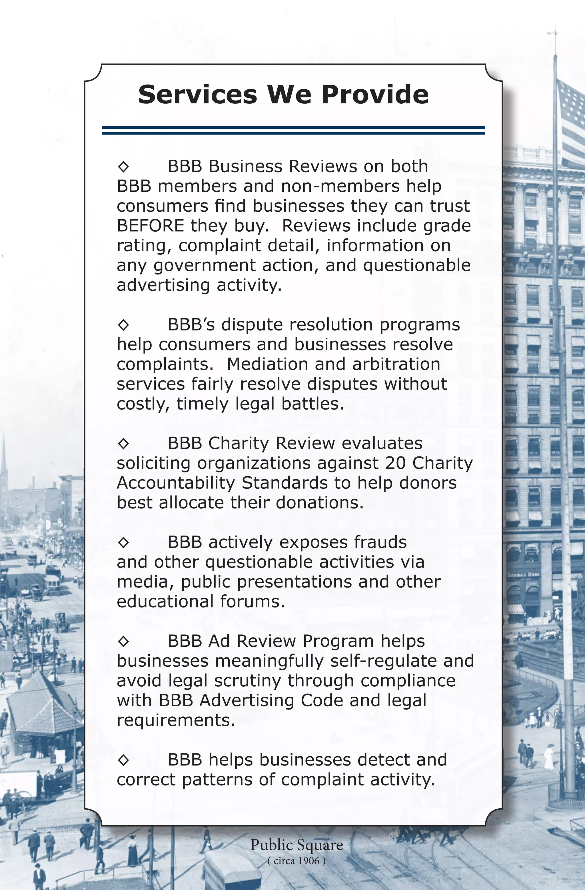 Services We Provide

◊	    BBB Business Reviews on both
BBB members and non-members help
consumers find businesses they can trust
BEFORE they buy.  Reviews include grade
rating, complaint detail, information on
any government action, and questionable
advertising activity.

◊	     BBB’s dispute resolution programs
help consumers and businesses resolve
complaints.  Mediation and arbitration
services fairly resolve disputes without
costly, timely legal battles.

◊	     BBB Charity Review evaluates
soliciting organizations against 20 Charity
Accountability Standards to help donors
best allocate their donations.

◊	   BBB actively exposes frauds
and other questionable activities via
media, public presentations and other
educational forums.

◊	    BBB Ad Review Program helps
businesses meaningfully self-regulate and
avoid legal scrutiny through compliance
with BBB Advertising Code and legal
requirements.

◊	    BBB helps businesses detect and
correct patterns of complaint activity.


                Public Square
                  ( circa 1906 )
 