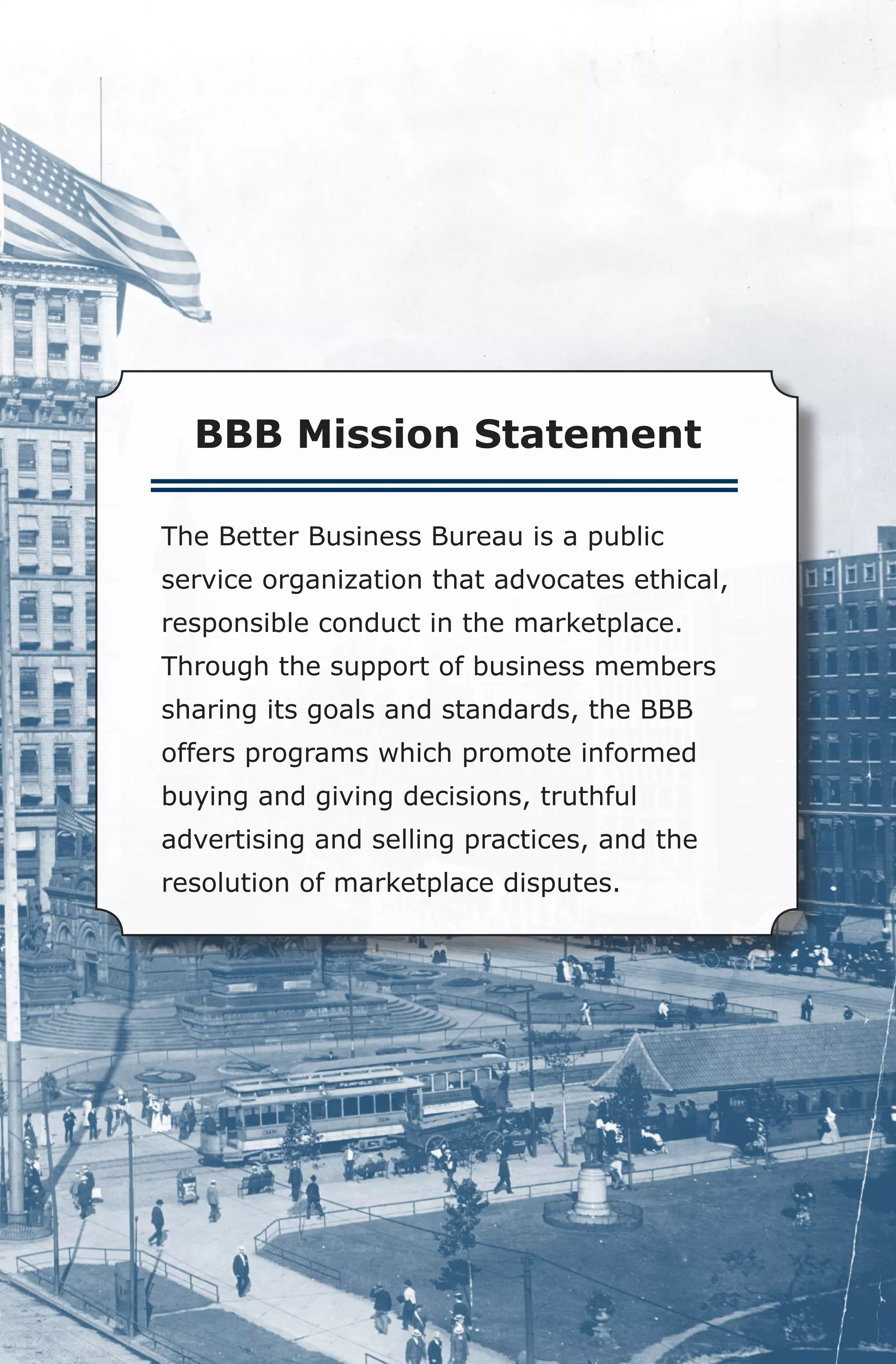 BBB Mission Statement

The Better Business Bureau is a public
service organization that advocates ethical,
responsible conduct in the marketplace.
Through the support of business members
sharing its goals and standards, the BBB
offers programs which promote informed
buying and giving decisions, truthful
advertising and selling practices, and the 	
resolution of marketplace disputes.
 