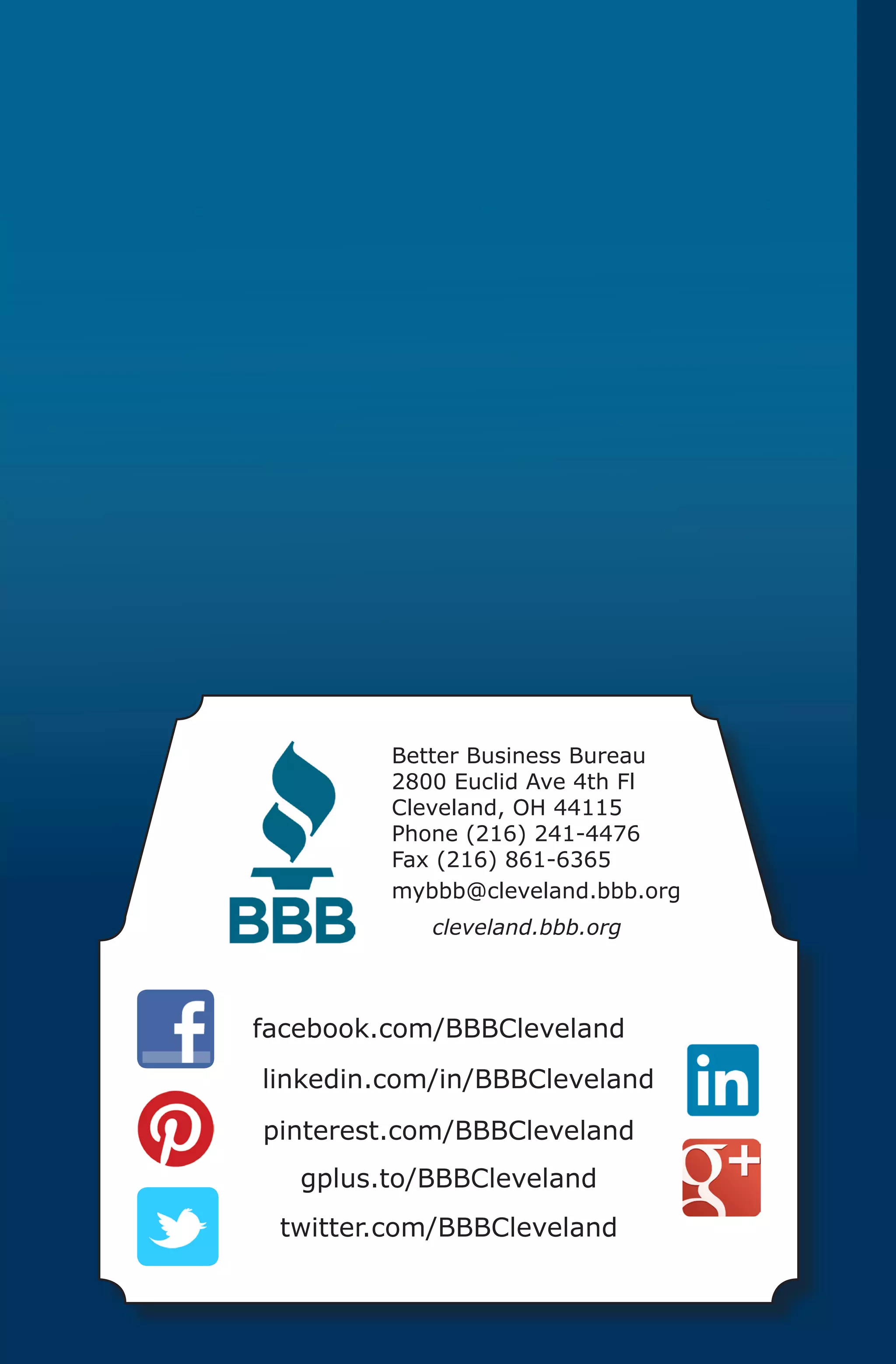 Better Business Bureau
         2800 Euclid Ave 4th Fl
         Cleveland, OH 44115
         Phone (216) 241-4476
         Fax (216) 861-6365
         mybbb@cleveland.bbb.org
            cleveland.bbb.org



facebook.com/BBBCleveland
linkedin.com/in/BBBCleveland
pinterest.com/BBBCleveland
   gplus.to/BBBCleveland
 twitter.com/BBBCleveland
 