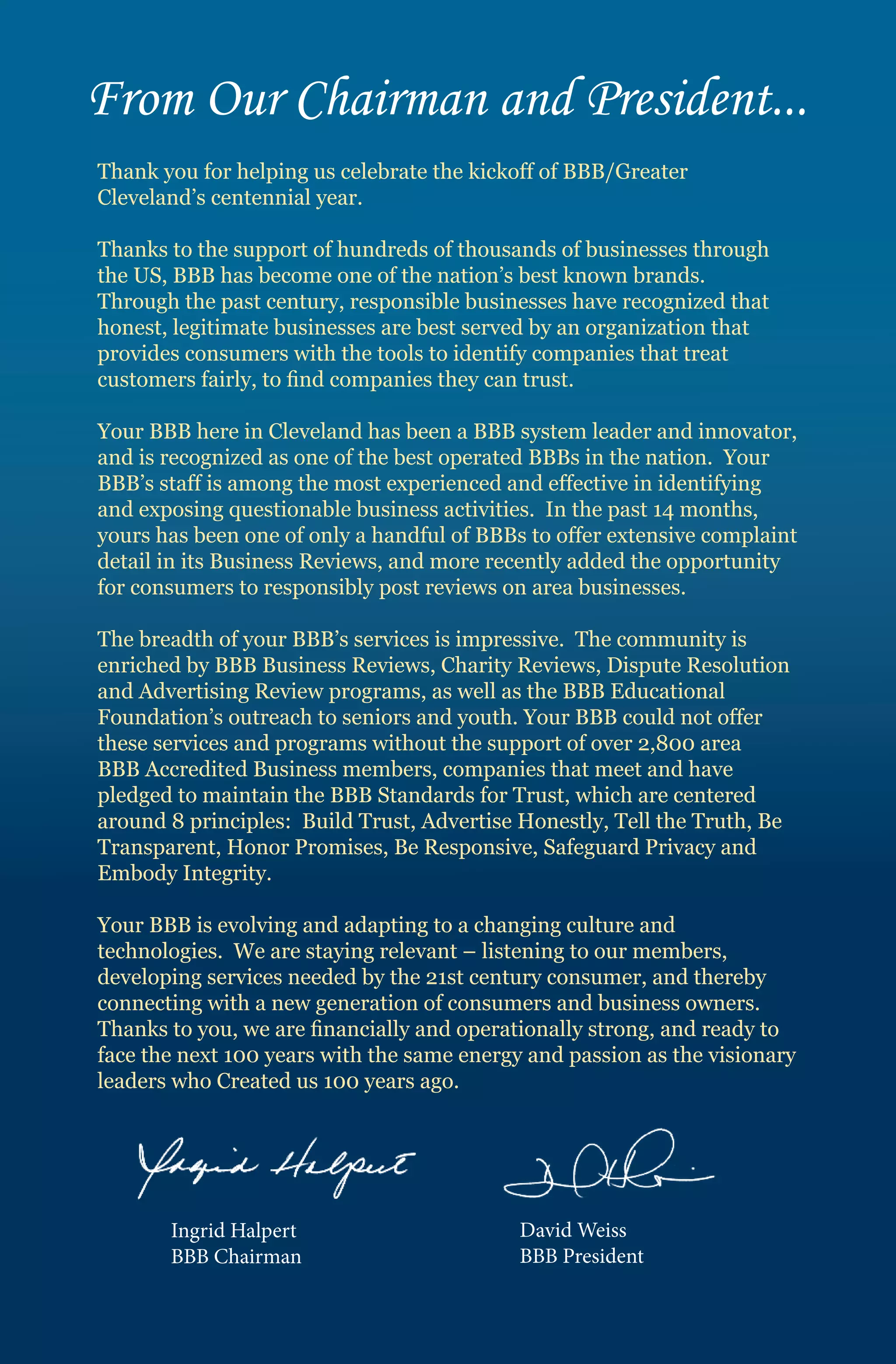 From Our Chairman and President...
Thank you for helping us celebrate the kickoff of BBB/Greater
Cleveland’s centennial year.

Thanks to the support of hundreds of thousands of businesses through
the US, BBB has become one of the nation’s best known brands.
Through the past century, responsible businesses have recognized that
honest, legitimate businesses are best served by an organization that
provides consumers with the tools to identify companies that treat
customers fairly, to find companies they can trust.

Your BBB here in Cleveland has been a BBB system leader and innovator,
and is recognized as one of the best operated BBBs in the nation. Your
BBB’s staff is among the most experienced and effective in identifying
and exposing questionable business activities. In the past 14 months,
yours has been one of only a handful of BBBs to offer extensive complaint
detail in its Business Reviews, and more recently added the opportunity
for consumers to responsibly post reviews on area businesses.

The breadth of your BBB’s services is impressive. The community is
enriched by BBB Business Reviews, Charity Reviews, Dispute Resolution
and Advertising Review programs, as well as the BBB Educational
Foundation’s outreach to seniors and youth. Your BBB could not offer
these services and programs without the support of over 2,800 area
BBB Accredited Business members, companies that meet and have
pledged to maintain the BBB Standards for Trust, which are centered
around 8 principles: Build Trust, Advertise Honestly, Tell the Truth, Be
Transparent, Honor Promises, Be Responsive, Safeguard Privacy and
Embody Integrity.

Your BBB is evolving and adapting to a changing culture and
technologies. We are staying relevant – listening to our members,
developing services needed by the 21st century consumer, and thereby
connecting with a new generation of consumers and business owners.
Thanks to you, we are financially and operationally strong, and ready to
face the next 100 years with the same energy and passion as the visionary
leaders who Created us 100 years ago.




       Ingrid Halpert                       David Weiss
       BBB Chairman                         BBB President
 