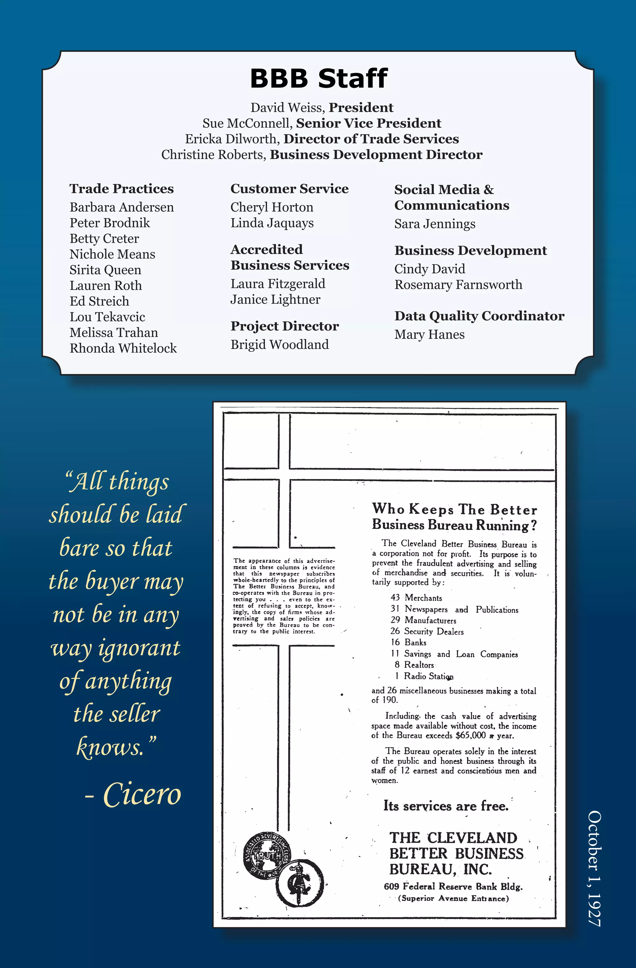 BBB Staff
                              David Weiss, President
                      Sue McConnell, Senior Vice President
                   Ericka Dilworth, Director of Trade Services
               Christine Roberts, Business Development Director

  Trade Practices	       Customer Service        Social Media &
  Barbara Andersen	      Cheryl Horton           Communications
  Peter Brodnik          Linda Jaquays           Sara Jennings
  Betty Creter		
  Nichole Means          Accredited              Business Development
  Sirita Queen		         Business Services       Cindy David
  Lauren Roth		          Laura Fitzgerald        Rosemary Farnsworth
  Ed Streich             Janice Lightner
  Lou Tekavcic                                   Data Quality Coordinator
  Melissa Trahan         Project Director
                                                 Mary Hanes
  Rhonda Whitelock       Brigid Woodland




  “All things
should be laid
 bare so that
the buyer may
 not be in any
way ignorant
  of anything
   the seller
    knows.”
   - Cicero
                                                                            October 1, 1927
 