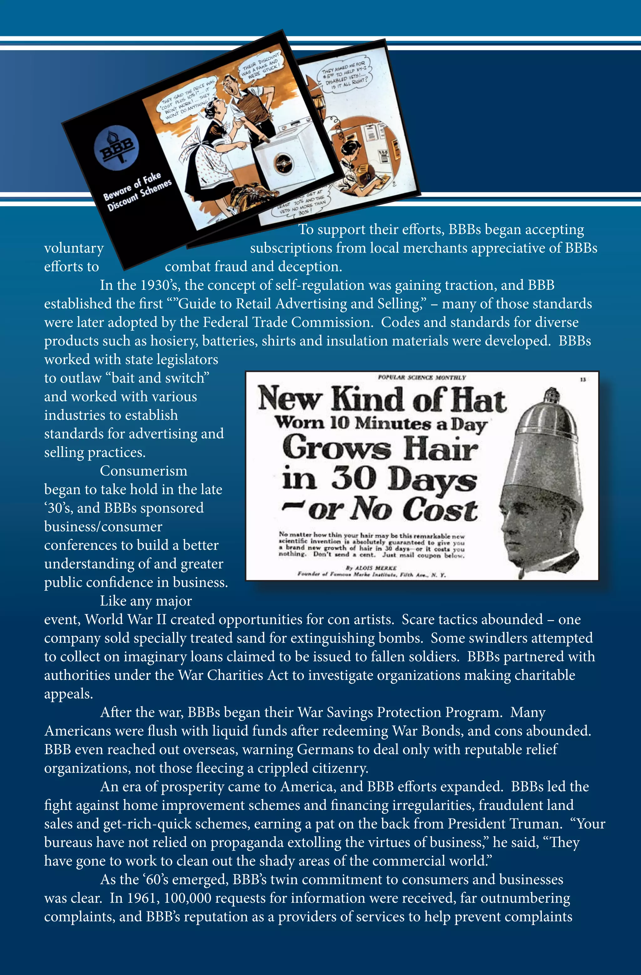 To support their efforts, BBBs began accepting
voluntary                           subscriptions from local merchants appreciative of BBBs
efforts to            combat fraud and deception.
	          In the 1930’s, the concept of self-regulation was gaining traction, and BBB
established the first “”Guide to Retail Advertising and Selling,” – many of those standards
were later adopted by the Federal Trade Commission. Codes and standards for diverse
products such as hosiery, batteries, shirts and insulation materials were developed. BBBs
worked with state legislators
to outlaw “bait and switch”
and worked with various
industries to establish
standards for advertising and
selling practices.
	Consumerism
began to take hold in the late
‘30’s, and BBBs sponsored
business/consumer
conferences to build a better
understanding of and greater
public confidence in business.
	          Like any major
event, World War II created opportunities for con artists. Scare tactics abounded – one
company sold specially treated sand for extinguishing bombs. Some swindlers attempted
to collect on imaginary loans claimed to be issued to fallen soldiers. BBBs partnered with
authorities under the War Charities Act to investigate organizations making charitable
appeals.
	          After the war, BBBs began their War Savings Protection Program. Many
Americans were flush with liquid funds after redeeming War Bonds, and cons abounded.
BBB even reached out overseas, warning Germans to deal only with reputable relief
organizations, not those fleecing a crippled citizenry.
	          An era of prosperity came to America, and BBB efforts expanded. BBBs led the
fight against home improvement schemes and financing irregularities, fraudulent land
sales and get-rich-quick schemes, earning a pat on the back from President Truman. “Your
bureaus have not relied on propaganda extolling the virtues of business,” he said, “They
have gone to work to clean out the shady areas of the commercial world.”
  	        As the ‘60’s emerged, BBB’s twin commitment to consumers and businesses
was clear. In 1961, 100,000 requests for information were received, far outnumbering
complaints, and BBB’s reputation as a providers of services to help prevent complaints
 
