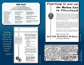 BBB Staff
                              David Weiss, President
                      Sue McConnell, Senior Vice President
                   Ericka Dilworth, Director of Trade Services
               Christine Roberts, Business Development Director

  Trade Practices	       Customer Service        Social Media &
  Barbara Andersen	      Cheryl Horton           Communications
  Peter Brodnik          Linda Jaquays           Sara Jennings
  Betty Creter		
  Nichole Means          Accredited              Business Development
  Sirita Queen		         Business Services       Cindy David
  Lauren Roth		          Laura Fitzgerald        Rosemary Farnsworth
  Ed Streich             Janice Lightner
  Lou Tekavcic                                   Data Quality Coordinator
  Melissa Trahan         Project Director
                                                 Mary Hanes
  Rhonda Whitelock       Brigid Woodland




  “All things
should be laid




                                                                                                May 30, 1944
 bare so that
the buyer may
 not be in any
way ignorant
  of anything
   the seller
    knows.”




                                                                                              Cleveland Plain Dealer
   - Cicero




                                                                                                   October 10, 1928
                                                                            October 1, 1927
 