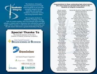 The Students of Integrity       Congratulations to these outstanding high school seniors
                                Awards Program honors high           who were chosen to represent their schools in the
                               school students in our area who              Students of Integrity Competition:
                                 exemplify integrity through
                                                                        Nicole Anselmo      Brecksville-Broadview Heights High School
                                  leadership and academic              Matthew Baldwin                 Midpark High School
                               excellence, community service,          Michael Beardsley               Lakeside High School
                                 and strong character ethics.            Jordan Blazak                Holy Name High School
                                                                          Jalen Brown               Maple Heights High School
                                                                         Andrew Bucur              St. Peter Chanel High School
                                   We recognize students in            Mekeighla Castillo      Jane Addams Business Career Center
                                 Ashtabula, Cuyahoga, Geauga,            Madelyn Cook                Rocky River High School
    Lake, & Lorain counties. Out of 44 entrants from area high            Jacob Crislip           Edgewood Senior High School
schools, 4 winners and 10 Honorees were selected by a panel of             Tim Crnko                   Brookside High School
                                                                          Anna DiAsio                  Firelands High School
 judges. Of the winners, 3 will receive $1,000 scholarships and            Josh Egan                 West Geauga High School
   the 4th winner will receive a grand scholarship of $2,500!           Anna Frankart               Amherst Steele High School
                                                                        Sydney Gideon                   Orange High School
                                                                         Madisyn Good                 Avon Lake High School
                                                                       Thomas Hamzik              Padua Franciscan High School
           Special Thanks To                                             Katie Hankins
                                                                      Savanna Hershman
                                                                                                      Beaumont High School
                                                                                                   North Royalton High School
              The Corporate Sponsors of This Year’s                      Grace Hickox                   Cardinal High School
           Students of Integrity Scholarship Competition                   Conner Hill                    Shaw High School
                                                                           Colin Juran              Independence High School
                                                                       Paige Katrinchak                Midview High School
                                                                            Eric Keep            Pymatuning Valley High School
                                                                        Bailey Kershaw           Cornerstone Christian Academy
                                                                         Emma Kessler              Open Door Christian School
                                                                          Jose Lebron                Max S. Hayes High School
                                                                         Zachary Maria              Lutheran High School West
                                                                       Brandon McGhee              Charles F. Brush High School
                                                                        Abigail Meinen                  Mentor High School
                                                                         Marie Mikhail                 Madison High School
                                                                          Jacob Moore               Elyria Catholic High School
                                                                        Camille Murray            Wellington Senior High School
                                                                           Brady Nye                 Grand Valley High School
                                                                        Lindsay Porter                 Berkshire High School
                   and Awards Program Supporters
                                                                        Brenna Powers                     Saint John School
                                                                           Anika Prots          Notre Dame-Cathedral Latin School
                                                                        Veronica Shelby               Magnificat High School
                                                                           Max Simon                  St. Ignatius High School
                                                                          Chloe Small                     Gilmour Academy
                                                                        Hannah Smith              Cuyahoga Heights High School
                                                                          Erin Teutsch                   Berea High School
                                                                       Caroline Veniero                     Laurel School
                                                                      Roshonda Weathers                East Tech High School
                                                                      Katherine Widman               Chagrin Falls High School
 