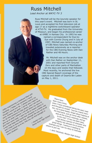 Russ Mitchell

Lead Anchor at WKYC-TV 3
Russ Mitchell will be the keynote speaker for
this year’s event. Mitchell was born in St.
Louis and accepted his first television job at
age 17 as a nighttime switchboard operator
at KTVI-TV. He graduated from the University
of Missouri, and began his professional career
at KMBC in Kansas City. In 1993 he was
named a correspondent for Eye-toEye with Connie Chung and in July of
1997, Mitchell was named co-anchor
of CBS News Saturday Morning and
traveled extensively as a reporter
for the CBS Evening News with Dan
Rather and 48 Hours.
Mr. Mitchell was on the anchor desk
with Dan Rather on September 11,
2001 and reported from Ground
Zero and other parts of Manhattan
on the days and weeks that followed.
Most recently, he anchored the live
CBS Special Report coverage of the
capture and death of Osama Bin Laden
on May 1, 2011.

th
wi
ed
fill ever
y
d
Ther
om o
oo
In
e ha
dh ne old t nt t er
ve
been
o
a
hil
v
e
c
man
s h I w ll ne to
y tim
when
g a som lway ho
i
y
es
w
in
I hav
in
tor
nc I am .I a be w d I
e co
and
y s ers
n
rie
ay
nside
..
thou
ill
, a rs m oth er w ll
pe oday r be
red t
ght t
w
x
rs
ber,
akin
o my
T
a
ct
tt
re
.I
he
ve
he
not a
g the
self;
fte ip...] ld e oals p ot ll ot impa a be t be
band
easy
“Jus
l
o
[A sh
u
g
the f
n
te
t be
lead
road
to er i
ood
wo and to he will
y n h in
d
a ba
er, fo
r
bank
nd m
life act
rget
ma ngt
ha ght I s,
e
, jus
skip
! I my
emn
abou
ar
t go
u
life stre
all th
am eo ieve
h
t help
t
hom
e scie
tho , dre som bel
an eir c ough nd
in
e aft
to th
ol
nce
fi
er cla g at
I
Iw
h
th
e ma
rd hat
ho
mee
t
lt
n
.
h
sses
ll.” It
tings
wo e t
sc h Sc
ha ope build t, a u ca
but b
,
, and
has
Lo
h
ig
eing
o
ha
,b
nw
not b
go
integ
a pe
lee er H
be up o ome them m t at y
een
rity h
rson
e
ay
h
v
easy
s
i
grea
K
s
e
of ch
th
as a
,t
,
t thin
~
yR
llowe
arac
giv them help ow o be
exam
gs. I
ck
ter a
d me
h
t
t
ple a
belie
Ro
nd
othe
ve
to ac
ha to s up
nd I
t
ve in
gi
rs to
hiev
use
ay ope ked
lead
join
e
my s
ing b
me.
a w I h crac n.
tory
y
to m
d
o
~ Ja
otiva
an t it’s uati
mi T
te
atuli
a
sit
nski,
th ry
Men
e
tor H
ev
igh S
		
choo
l
	

 