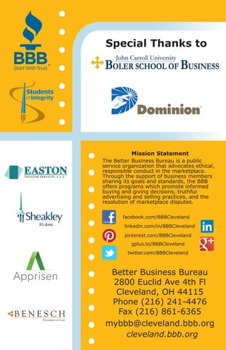 Special Thanks to
®

Mission Statement
The Better Business Bureau is a public
service organization that advocates ethical,
responsible conduct in the marketplace.
Through the support of business members
sharing its goals and standards, the BBB
offers programs which promote informed
buying and giving decisions, truthful
advertising and selling practices, and the
resolution of marketplace disputes.
facebook.com/BBBCleveland
linkedin.com/in/BBBCleveland
pinterest.com/BBBCleveland
gplus.to/BBBCleveland
twitter.com/BBBCleveland

Better Business Bureau
2800 Euclid Ave 4th Fl
Cleveland, OH 44115
Phone (216) 241-4476
Fax (216) 861-6365
mybbb@cleveland.bbb.org
cleveland.bbb.org

 