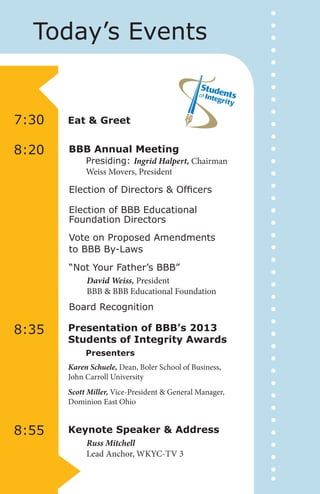 Today’s Events

7:30

Eat & Greet

8:20

BBB Annual Meeting

Presiding: Ingrid Halpert, Chairman
Weiss Movers, President

Election of Directors & Officers
Election of BBB Educational
Foundation Directors
Vote on Proposed Amendments
to BBB By-Laws
“Not Your Father’s BBB”
David Weiss, President
BBB & BBB Educational Foundation
Board Recognition

8:35

Presentation of BBB’s 2013
Students of Integrity Awards
Presenters
Karen Schuele, Dean, Boler School of Business,
John Carroll University
Scott Miller, Vice-President & General Manager,
Dominion East Ohio

8:55

Keynote Speaker & Address
Russ Mitchell
Lead Anchor, WKYC-TV 3

 