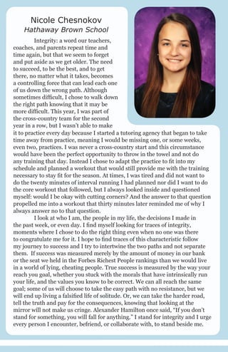 Nicole Chesnokov

Hathaway Brown School
	
Integrity: a word our teachers,
coaches, and parents repeat time and
time again, but that we seem to forget
and put aside as we get older. The need
to succeed, to be the best, and to get
there, no matter what it takes, becomes
a controlling force that can lead each one
of us down the wrong path. Although
sometimes difficult, I chose to walk down
the right path knowing that it may be
more difficult. This year, I was part of
the cross-country team for the second
year in a row, but I wasn’t able to make
it to practice every day because I started a tutoring agency that began to take
time away from practice, meaning I would be missing one, or some weeks,
even two, practices. I was never a cross-country start and this circumstance
would have been the perfect opportunity to throw in the towel and not do
any training that day. Instead I chose to adapt the practice to fit into my
schedule and planned a workout that would still provide me with the training
necessary to stay fit for the season. At times, I was tired and did not want to
do the twenty minutes of interval running I had planned nor did I want to do
the core workout that followed, but I always looked inside and questioned
myself: would I be okay with cutting corners? And the answer to that question
propelled me into a workout that thirty minutes later reminded me of why I
always answer no to that question.
	
I look at who I am, the people in my life, the decisions I made in
the past week, or even day. I find myself looking for traces of integrity,
moments where I chose to do the right thing even when no one was there
to congratulate me for it. I hope to find traces of this characteristic follow
my journey to success and I try to intertwine the two paths and not separate
them. If success was measured merely by the amount of money in our bank
or the seat we held in the Forbes Richest People rankings than we would live
in a world of lying, cheating people. True success is measured by the way your
reach you goal, whether you stuck with the morals that have intrinsically run
your life, and the values you know to be correct. We can all reach the same
goal; some of us will choose to take the easy path with no resistance, but we
will end up living a falsified life of solitude. Or, we can take the harder road,
tell the truth and pay for the consequences, knowing that looking at the
mirror will not make us cringe. Alexander Hamilton once said, “If you don’t
stand for something, you will fall for anything.” I stand for integrity and I urge
every person I encounter, befriend, or collaborate with, to stand beside me.

 