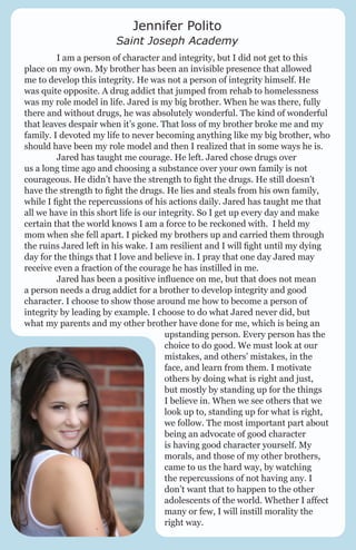Jennifer Polito

Saint Joseph Academy
	
I am a person of character and integrity, but I did not get to this
place on my own. My brother has been an invisible presence that allowed
me to develop this integrity. He was not a person of integrity himself. He
was quite opposite. A drug addict that jumped from rehab to homelessness
was my role model in life. Jared is my big brother. When he was there, fully
there and without drugs, he was absolutely wonderful. The kind of wonderful
that leaves despair when it’s gone. That loss of my brother broke me and my
family. I devoted my life to never becoming anything like my big brother, who
should have been my role model and then I realized that in some ways he is.
	
Jared has taught me courage. He left. Jared chose drugs over
us a long time ago and choosing a substance over your own family is not
courageous. He didn’t have the strength to fight the drugs. He still doesn’t
have the strength to fight the drugs. He lies and steals from his own family,
while I fight the repercussions of his actions daily. Jared has taught me that
all we have in this short life is our integrity. So I get up every day and make
certain that the world knows I am a force to be reckoned with. I held my
mom when she fell apart. I picked my brothers up and carried them through
the ruins Jared left in his wake. I am resilient and I will fight until my dying
day for the things that I love and believe in. I pray that one day Jared may
receive even a fraction of the courage he has instilled in me.
	
Jared has been a positive influence on me, but that does not mean
a person needs a drug addict for a brother to develop integrity and good
character. I choose to show those around me how to become a person of
integrity by leading by example. I choose to do what Jared never did, but
what my parents and my other brother have done for me, which is being an
upstanding person. Every person has the
choice to do good. We must look at our
mistakes, and others’ mistakes, in the
face, and learn from them. I motivate
others by doing what is right and just,
but mostly by standing up for the things
I believe in. When we see others that we
look up to, standing up for what is right,
we follow. The most important part about
being an advocate of good character
is having good character yourself. My
morals, and those of my other brothers,
came to us the hard way, by watching
the repercussions of not having any. I
don’t want that to happen to the other
adolescents of the world. Whether I affect
many or few, I will instill morality the
right way.

 