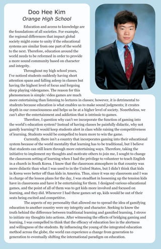 Doo Hee Kim

Orange High School
	

Education and access to knowledge are
the foundations of all societies. For example,
the regional differences that impact global
society might come to unity if the educational
systems are similar from one part of the world
to the next. Therefore, education around the
world needs to be reformed in order to provide
a more sound community based on character
and integrity.
	
Throughout my high school years,
I’ve noticed students suddenly having short
attention spans and falling asleep in classes but
having the highest level of focus and forgoing
sleep playing videogames. The reason for this
phenomenon is simple: video games are much
more entertaining than listening to lectures in classes; however, it is detrimental to
students because education is what enables us to make sound judgments; it creates
depth in our consciousness and helps us be at a higher level of society. Nonetheless, we
can’t alter the entertainment and addiction that is intrinsic to games.
	
Therefore, I question why can’t we incorporate the function of gaming into
the world’s education system? Instead of having classes be painfully didactic, why not
gamify learning? It would keep students alert in class while raising the competitiveness
of learning. Students would be compelled to learn more to win the game.
	
Currently, there isn’t a country that incorporates gaming into their educational
system because of the world mentality that learning has to be traditional, but I believe
that students can still learn through more entertaining ways. Therefore, taking the
initiative to implement my thoughts and motivate others to join me, I sought to change
the classroom setting of learning when I had the privilege to volunteer to teach English
in a church in South Korea. I know that the classroom atmosphere in that country was
more didactic than what I was used to in the United States, but I didn’t think that kids
in Korea were better off than kids in America. Thus, since it was my classroom and I was
in charge of the lesson plans for the day, I was steadfast in loosening up the tension kids
have in classrooms and have it be entertaining for them. I designed various educational
games, and the point of all of them was to get kids more involved and focused on
learning, and they did. Whenever I had these games set up, kids would be out of their
seats being excited and competitive.
	
The aspects of my personality that allowed me to spread the idea of gamifying
education to another country were my integrity and character. Seeking to know the
truth behind the difference between traditional learning and gamified learning, I strove
to initiate my thoughts into actions. After witnessing the effects of bridging gaming and
learning, I was compelled to think that the efficacy of education lies in the alertness
and willingness of the students. By influencing the young of the integrated education
method across the globe, the world can experience a change from generation to
generation to eventually shifting the international paradigm on education.

 